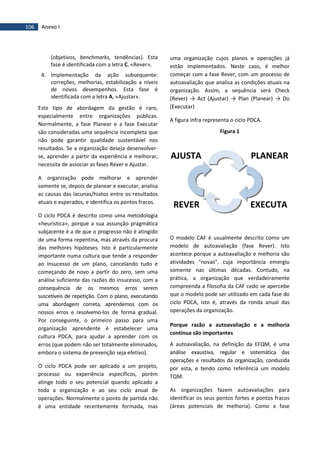 106 Anexo I
(objetivos, benchmarks, tendências). Esta
fase é identificada com a letra C, «Rever».
4. Implementação da ação subsequente:
correções, melhorias, estabilização a níveis
de novos desempenhos. Esta fase é
identificada com a letra A, «Ajustar».
Este tipo de abordagem da gestão é raro,
especialmente entre organizações públicas.
Normalmente, a fase Planear e a fase Executar
são consideradas uma sequência incompleta que
não pode garantir qualidade sustentável nos
resultados. Se a organização deseja desenvolver-
se, aprender a partir da experiência e melhorar,
necessita de associar as fases Rever e Ajustar.
A organização pode melhorar e aprender
somente se, depois de planear e executar, analisa
as causas das lacunas/hiatos entre os resultados
atuais e esperados, e identifica os pontos fracos.
O ciclo PDCA é descrito como uma metodologia
«heurística», porque a sua assunção pragmática
subjacente é a de que o progresso não é atingido
de uma forma repentina, mas através da procura
das melhores hipóteses. Isto é particularmente
importante numa cultura que tende a responder
ao insucesso de um plano, cancelando tudo e
começando de novo a partir do zero, sem uma
análise suficiente das razões do insucesso, com a
consequência de os mesmos erros serem
suscetíveis de repetição. Com o plano, executando
uma abordagem correta, aprendemos com os
nossos erros e resolvemo-los de forma gradual.
Por conseguinte, o primeiro passo para uma
organização aprendente é estabelecer uma
cultura PDCA, para ajudar a aprender com os
erros (que podem não ser totalmente eliminados,
embora o sistema de prevenção seja efetivo).
O ciclo PDCA pode ser aplicado a um projeto,
processo ou experiência específicos, porém
atinge todo o seu potencial quando aplicado a
toda a organização e ao seu ciclo anual de
operações. Normalmente o ponto de partida não
é uma entidade recentemente formada, mas
uma organização cujos planos e operações já
estão implementados. Neste caso, é melhor
começar com a fase Rever, com um processo de
autoavaliação que analisa as condições atuais na
organização. Assim, a sequência será Check
(Rever) → Act (Ajustar) → Plan (Planear) → Do
(Executar)
A figura infra representa o ciclo PDCA.
Figura 1
O modelo CAF é usualmente descrito como um
modelo de autoavaliação (fase Rever). Isto
acontece porque a autoavaliação e melhoria são
atividades “novas”, cuja importância emergiu
somente nas últimas décadas. Contudo, na
prática, a organização que verdadeiramente
compreenda a filosofia da CAF cedo se apercebe
que o modelo pode ser utilizado em cada fase do
ciclo PDCA, isto é, através da ronda anual das
operações da organização.
Porque razão a autoavaliação e a melhoria
contínua são importantes
A autoavaliação, na definição da EFQM, é uma
análise exaustiva, regular e sistemática das
operações e resultados da organização, conduzida
por esta, e tendo como referência um modelo
TQM.
As organizações fazem autoavaliações para
identificar os seus pontos fortes e pontos fracos
(áreas potenciais de melhoria). Como a fase
AJUSTA
R
EXECUTA
R
PLANEAR
REVER
 