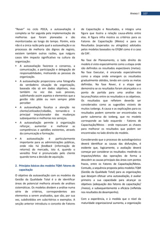 107Anexo I
“Rever” no ciclo PDCA, a autoavaliação é
completa se for seguida pela implementação de
melhorias que foram planeadas e são
monitorizadas ao longo do tempo. Porém, esta
não é a única razão pela qual a autoavaliação e os
processos de melhoria são dignos de registo,
existem também outras razões, que nalguns
casos têm impacto significativo na cultura da
organização:
 A autoavaliação favorece o consenso, a
comunicação, a participação e delegação de
responsabilidades, motivando as pessoas da
organização.
 A autoavaliação proporciona uma fotografia
da verdadeira situação da organização,
baseada não só em dados objetivos, mas
também na voz das suas pessoas,
sublinhando assim aspetos e elementos que a
gestão não pôde ou nem sempre pôde
perceber
 A autoavaliação focaliza a atenção no
cliente/utilizador/cidadão, tornando-o o
principal impulsionador das mudanças
subsequentes e melhorias nos serviços.
 A autoavaliação permite à organização
reforçar, aumentar e melhorar as
competências e aptidões existentes, através
da comunicação e formação.
 A autoavaliação é particularmente
importante para as administrações públicas,
onde não há feedback (informação de
retorno) do mercado, isto é, quando o
veredito final é pronunciado pelo cliente
quando toma a decisão de aquisição.
2. Princípios básicos dos modelos TQM: fatores de
capacitação
O objetivo da autoavaliação com os modelos da
Gestão da Qualidade Total é o de identificar
áreas de potencial melhoria através de análises
sistemáticas. Os modelos dividem a análise numa
série de critérios, correspondentes aos
elementos a serem analisados, que são, por sua
vez, subdivididos em subcritérios e exemplos. A
secção anterior introduziu o conceito de Fatores
de Capacitação e Resultados, e integra uma
figura que ilustra a relação causa-efeito entre
elas. A figura infra mostra os critérios para os
Fatores de Capacitação (Meios) e para os
Resultados (esperados ou atingidos) adotados
pelos modelos baseados na EFQM como é o caso
da CAF.
Na fase de Planeamento, o lado direito do
modelo é visto especialmente como a etapa onde
são definidos os resultados expectáveis (metas).
Na fase Executar, é encarada especialmente
como a etapa onde emergem os resultados
gradualmente obtidos, tendo em conta as metas
definidas. Na fase Rever, é a etapa que
demonstra se os resultados foram alcançados e o
ponto de partida para uma análise das
lacunas/hiatos entre os resultados e os objetivos.
Os resultados que refletem deverão ser
considerados como as sugestões visíveis de
muitos icebergs. A causa e as explicações para os
resultados podem somente ser encontradas na
parte submersa do iceberg, que no modelo
corresponde ao lado esquerdo - Fatores de
Capacitação/Meios - onde repousam as chaves
para melhorar os resultados que podem ser
encontradas no lado direito do modelo.
Considerando que o processo de autodiagnóstico
deverá identificar as causas das disfunções, é
evidente que, logicamente, a avaliação deverá
começar por considerar os resultados: medindo os
impactos/efeitos das operações de forma a
descobrir as causas principais das áreas com pontos
fracos, entre os Fatores de Capacitação/Meios.
Contudo, a sequência proposta pelos modelos TQM
(Gestão da Qualidade Total) para as organizações
que desejam efetuar uma autoavaliação, é avaliar
primeiro a sua capacidade para alcançar os
objetivos (adequação dos fatores de capacitação/
/meios), e subsequentemente a eficácia (refletida
nos resultados do desempenho).
Com a experiência, e à medida que o nível da
maturidade organizacional aumenta, a organização
 