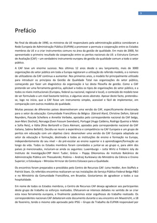 9
Prefácio
No final da década de 1990, os ministros da UE responsáveis pela administração pública convidaram a
Rede Europeia de Administração Pública (EUPAN) a promover a permuta e cooperação entre os Estados
membros da UE e a criar instrumentos comuns na área da gestão de qualidade. Em maio de 2000, foi
apresentado o primeiro resultado da cooperação entre os peritos nacionais da UE: a Estrutura Comum
de Avaliação (CAF) – um verdadeiro instrumento europeu de gestão da qualidade comum a todo o setor
público.
A CAF teve um enorme sucesso. Nos últimos 12 anos desde o seu lançamento, mais de 3000
organizações do setor público em toda a Europa registaram a utilização do referido modelo, e o número
de utilizadores da CAF continua a aumentar. Nos primeiros anos, o modelo foi principalmente utilizado
para introduzir os princípios da Gestão de Qualidade Total nas organizações do setor público,
começando por fazer um diagnóstico da organização à luz desta filosofia de gestão. Como a CAF
pretende ser uma ferramenta genérica, aplicável a todos os tipos de organizações do setor público, e a
todos os níveis institucionais (Europeu, federal ou nacional, regional e local), o conteúdo do modelo teve
de ser formulado a um nível bastante teórico, e algumas vezes abstrato. Apesar deste facto, pretendeu-
se, logo no início, que a CAF fosse um instrumento simples, acessível e fácil de implementar, em
comparação com outros modelos de qualidade.
Muitas pessoas de diferentes países desenvolveram uma versão da CAF, especificamente direcionada
para o setor da educação: Comunidade Francófona da Bélgica (Gérard Alard, Christine Defoin, Gérard
Reynders, Pascale Schellens e Annette Verbeke, apoiados pelo correspondente nacional da CAF belga,
Jean-Marc Dochot), Noruega (Even Fossum Svendsen), Portugal (Hugo Caldeira, Rodrigo Queiroz e Melo
e Sofia Reis), e Itália (Rino Bertorelli e Clara Alemani, apoiados pela correspondente nacional da CAF
italiana, Sabina Bellotti). Decidiu-se reunir a experiência e competência na CAF Europeia e um grupo de
peritos em educação com um objetivo claro: desenvolver uma versão da CAF Europeia adaptada ao
setor da educação e formação, destinada a todas as instituições de ensino e formação na Europa,
independentemente do seu nível – do pré-escolar ao ensino superior e à aprendizagem/formação ao
longo da vida. Todos os Estados membros foram convidados a juntar-se ao grupo e, para além dos
países já mencionados, incluíram-se ainda os seguintes: Luxemburgo – Jutta Wirtz e Fréderic Joly do
Instituto de Investigação-CRP Henri Tudor; Grécia – Poppy Oikonomou do Instituto Balcânico de
Administração Pública em Thessaloniki; Polónia – Andrzej Kurkiewicz do Ministério da Ciência e Ensino
Superior; e Eslováquia – Miroslav Hrrnciar do Centro Eslovaco para a Qualidade.
Os encontros foram preparados e presididos pelo Centro de Recursos CAF: Lena Heidler, Ann Stoffels e
Patrick Staes. Os referidos encontros realizaram-se nas instalações do Serviço Público Federal Belga P&O
e no Ministério da Comunidade Francófona, em Bruxelas. Gostaríamos de agradecer a todos a sua
hospitalidade.
Em nome de todos os Estados membros, o Centro de Recursos CAF deseja agradecer aos participantes
deste grupo de trabalho os esforços realizados. Efetuaram-se intensos debates no sentido de se criar
esta nova ferramenta europeia, e finalmente poderemos estar orgulhosos do trabalho realizado. Os
correspondentes nacionais CAF debateram este documento durante o seu encontro em Maastricht, a 18
de fevereiro, tendo o mesmo sido aprovado pelo IPSG – Grupo de Trabalho da EUPAN responsável por
 