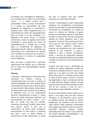 108 Anexo I
irá descobrir que a abordagem do diagnóstico –
dos resultados para os fatores de capacitação/
/meios – é a melhor escolha para a
autoavaliação. Porém, no início, especialmente
se a equipa de autoavaliação não tiver
experiência de diagnóstico, é aconselhável a
sequência causa - efeito, assegurando que: 1) a
autoavaliação dos fatores de capacitação/meios
deve ser revista à luz dos resultados; 2) o
diagnóstico dos pontos fracos, se realizado
corretamente, destaca as ligações entre efeitos
(resultados) e causas (gestão dos fatores de
capacitação/meios). À medida que o tempo
passa, as competências de diagnóstico da
organização deverão melhorar, permitindo uma
compreensão mais aprofundada das ligações
entre resultados e os processos que os geram, e
entre processos e os fatores de capacitação/
/meios subjacentes.
Antes de utilizar o modelo CAF, o significado
organizacional dos Critérios que se relacionam
com os Fatores de Capacitação/Meios deverão
ser analisados.
Liderança
A liderança é habitualmente considerada como
locomotiva da melhoria contínua, o
“impulsionador-chave” de todos os modelos de
Gestão da Qualidade Total. Estes modelos fazem
uma distinção conceptual entre a figura do gestor
e a figura do líder. Neste debate, as duas figuras
são apresentadas como extremos, para salientar
as diferenças entre as suas características
distintivas. Especificamente o gestor é a figura
clássica do modelo hierárquico weberiano, que
está atualmente em desuso. O gestor – ou o
líder, no sentido mais puro do conceito,
raramente é encontrado. Os perfis mistos são os
mais comuns, porém é certo que as
características do gestor ainda prevalecem,
particularmente no setor público. A referência
aqui feita é para os líderes quando as
características de líder predominam, ao passo
que para os gestores será para quando
prevalecem as características de gestor.
O gestor é especializado em gerir organizações
complexas. Tem competências no planeamento
operacional, execução e controlo (previsibilidade,
minimização da variabilidade), no controlo de
custos, na medição de resultados. O gestor
favorece uma abordagem rigorosa e disciplinada.
Considera as pessoas como recursos cujo papel é
definido por tarefas específicas. Esta é uma
perspetiva “mecânica” onde as pessoas são vistas
como peças de uma máquina, porém embora
tenham talentos “adicionais” superiores à
máquina, são prejudicadas por uma tendência
potencial de não cumprirem as regras e
tenderem a iludir o controlo. Consequente-
mente, a estrutura da organização (preferen-
cialmente uma pirâmide hierárquica) é concebida
e dirigida no sentido de evitar comportamentos
anormais.
O gestor está apto a gerir a organização em
períodos de relativa estabilidade, quando são
previsíveis as condições externas e internas. Este
ponto por si só sugere que estes são tempos
difíceis para o gestor: os cenários externos estão
a mudar de forma rápida e contínua no interior
das organizações, o rigor e a disciplina já não são
um dado adquirido. Quando o gestor é incapaz
de gerir porque as ferramentas tradicionais estão
fora do seu controlo, o risco de crise e
desatenção às responsabilidades é elevado.
De forma sistematizada podemos afirmar que o
gestor é uma figura apta para gerir sistemas
“fechados” ou “semi-fechados”, onde as janelas
no ambiente externo são mantidas ao mínimo
indispensável. Os inevitáveis canais de comuni-
cação externos estão fortemente monitorizados
para assegurar que nada para além do essencial é
transmitido (materiais, produtos, serviços,
informação): para não conduzir a uma contamina-
ção cultural, desordem, imprevisibilidade, e por
conseguinte, devem ser filtrados.
 