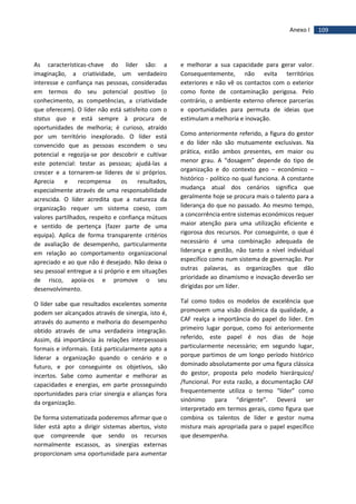 109Anexo I
As características-chave do líder são: a
imaginação, a criatividade, um verdadeiro
interesse e confiança nas pessoas, consideradas
em termos do seu potencial positivo (o
conhecimento, as competências, a criatividade
que oferecem). O líder não está satisfeito com o
status quo e está sempre à procura de
oportunidades de melhoria; é curioso, atraído
por um território inexplorado. O líder está
convencido que as pessoas escondem o seu
potencial e regozija-se por descobrir e cultivar
este potencial: testar as pessoas; ajudá-las a
crescer e a tornarem-se líderes de si próprios.
Aprecia e recompensa os resultados,
especialmente através de uma responsabilidade
acrescida. O líder acredita que a natureza da
organização requer um sistema coeso, com
valores partilhados, respeito e confiança mútuos
e sentido de pertença (fazer parte de uma
equipa). Aplica de forma transparente critérios
de avaliação de desempenho, particularmente
em relação ao comportamento organizacional
apreciado e ao que não é desejado. Não deixa o
seu pessoal entregue a si próprio e em situações
de risco, apoia-os e promove o seu
desenvolvimento.
O líder sabe que resultados excelentes somente
podem ser alcançados através de sinergia, isto é,
através do aumento e melhoria do desempenho
obtido através de uma verdadeira integração.
Assim, dá importância às relações interpessoais
formais e informais. Está particularmente apto a
liderar a organização quando o cenário e o
futuro, e por conseguinte os objetivos, são
incertos. Sabe como aumentar e melhorar as
capacidades e energias, em parte prosseguindo
oportunidades para criar sinergia e alianças fora
da organização.
De forma sistematizada poderemos afirmar que o
líder está apto a dirigir sistemas abertos, visto
que compreende que sendo os recursos
normalmente escassos, as sinergias externas
proporcionam uma oportunidade para aumentar
e melhorar a sua capacidade para gerar valor.
Consequentemente, não evita territórios
exteriores e não vê os contactos com o exterior
como fonte de contaminação perigosa. Pelo
contrário, o ambiente externo oferece parcerias
e oportunidades para permuta de ideias que
estimulam a melhoria e inovação.
Como anteriormente referido, a figura do gestor
e do líder não são mutuamente exclusivas. Na
prática, estão ambos presentes, em maior ou
menor grau. A “dosagem” depende do tipo de
organização e do contexto geo – económico –
histórico - político no qual funciona. A constante
mudança atual dos cenários significa que
geralmente hoje se procura mais o talento para a
liderança do que no passado. Ao mesmo tempo,
a concorrência entre sistemas económicos requer
maior atenção para uma utilização eficiente e
rigorosa dos recursos. Por conseguinte, o que é
necessário é uma combinação adequada de
liderança e gestão, não tanto a nível individual
específico como num sistema de governação. Por
outras palavras, as organizações que dão
prioridade ao dinamismo e inovação deverão ser
dirigidas por um líder.
Tal como todos os modelos de excelência que
promovem uma visão dinâmica da qualidade, a
CAF realça a importância do papel do líder. Em
primeiro lugar porque, como foi anteriormente
referido, este papel é nos dias de hoje
particularmente necessário; em segundo lugar,
porque partimos de um longo período histórico
dominado absolutamente por uma figura clássica
do gestor, proposta pelo modelo hierárquico/
/funcional. Por esta razão, a documentação CAF
frequentemente utiliza o termo “líder” como
sinónimo para “dirigente”. Deverá ser
interpretado em termos gerais, como figura que
combina os talentos de líder e gestor numa
mistura mais apropriada para o papel específico
que desempenha.
 