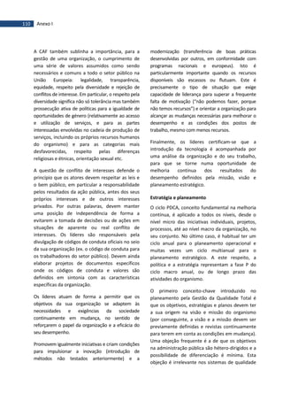 110 Anexo I
A CAF também sublinha a importância, para a
gestão de uma organização, o cumprimento de
uma série de valores assumidos como sendo
necessários e comuns a todo o setor público na
União Europeia: legalidade, transparência,
equidade, respeito pela diversidade e rejeição de
conflitos de interesse. Em particular, o respeito pela
diversidade significa não só tolerância mas também
prossecução ativa de políticas para a igualdade de
oportunidades de género (relativamente ao acesso
e utilização de serviços, e para as partes
interessadas envolvidas no cadeia de produção de
serviços, incluindo os próprios recursos humanos
do organismo) e para as categorias mais
desfavorecidas, respeito pelas diferenças
religiosas e étnicas, orientação sexual etc.
A questão de conflito de interesses defende o
princípio que os atores devem respeitar as leis e
o bem público, em particular a responsabilidade
pelos resultados da ação pública, antes dos seus
próprios interesses e de outros interesses
privados. Por outras palavras, devem manter
uma posição de independência de forma a
evitarem a tomada de decisões ou de ações em
situações de aparente ou real conflito de
interesses. Os líderes são responsáveis pela
divulgação de códigos de conduta oficiais no seio
da sua organização (ex. o código de conduta para
os trabalhadores do setor público). Devem ainda
elaborar projetos de documentos específicos
onde os códigos de conduta e valores são
definidos em sintonia com as características
específicas da organização.
Os líderes atuam de forma a permitir que os
objetivos da sua organização se adaptem às
necessidades e exigências da sociedade
continuamente em mudança, no sentido de
reforçarem o papel da organização e a eficácia do
seu desempenho.
Promovem igualmente iniciativas e criam condições
para impulsionar a inovação (introdução de
métodos não testados anteriormente) e a
modernização (transferência de boas práticas
desenvolvidas por outros, em conformidade com
programas nacionais e europeus). Isto é
particularmente importante quando os recursos
disponíveis são escassos ou flutuam. Este é
precisamente o tipo de situação que exige
capacidade de liderança para superar a frequente
falta de motivação (“não podemos fazer, porque
não temos recursos”) e orientar a organização para
alcançar as mudanças necessárias para melhorar o
desempenho e as condições dos postos de
trabalho, mesmo com menos recursos.
Finalmente, os líderes certificam-se que a
introdução da tecnologia é acompanhada por
uma análise da organização e do seu trabalho,
para que se torne numa oportunidade de
melhoria contínua dos resultados do
desempenho definidos pela missão, visão e
planeamento estratégico.
Estratégia e planeamento
O ciclo PDCA, conceito fundamental na melhoria
contínua, é aplicado a todos os níveis, desde o
nível micro das iniciativas individuais, projetos,
processos, até ao nível macro da organização, no
seu conjunto. No último caso, é habitual ter um
ciclo anual para o planeamento operacional e
muitas vezes um ciclo multianual para o
planeamento estratégico. A este respeito, a
política e a estratégia representam a fase P do
ciclo macro anual, ou de longo prazo das
atividades do organismo.
O primeiro conceito-chave introduzido no
planeamento pela Gestão da Qualidade Total é
que os objetivos, estratégias e planos devem ter
a sua origem na visão e missão do organismo
(por conseguinte, a visão e a missão devem ser
previamente definidas e revistas continuamente
para terem em conta as condições em mudança).
Uma objeção frequente é a de que os objetivos
na administração pública são hétero-dirigidos e a
possibilidade de diferenciação é mínima. Esta
objeção é irrelevante nos sistemas de qualidade
 
