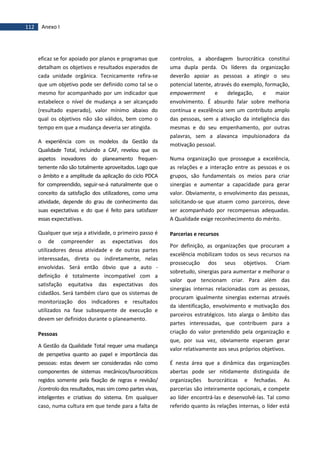 112 Anexo I
eficaz se for apoiado por planos e programas que
detalham os objetivos e resultados esperados de
cada unidade orgânica. Tecnicamente refira-se
que um objetivo pode ser definido como tal se o
mesmo for acompanhado por um indicador que
estabelece o nível de mudança a ser alcançado
(resultado esperado), valor mínimo abaixo do
qual os objetivos não são válidos, bem como o
tempo em que a mudança deveria ser atingida.
A experiência com os modelos da Gestão da
Qualidade Total, incluindo a CAF, revelou que os
aspetos inovadores do planeamento frequen-
temente não são totalmente aproveitados. Logo que
o âmbito e a amplitude da aplicação do ciclo PDCA
for compreendido, seguir-se-á naturalmente que o
conceito da satisfação dos utilizadores, como uma
atividade, depende do grau de conhecimento das
suas expectativas e do que é feito para satisfazer
essas expectativas.
Qualquer que seja a atividade, o primeiro passo é
o de compreender as expectativas dos
utilizadores dessa atividade e de outras partes
interessadas, direta ou indiretamente, nelas
envolvidas. Será então óbvio que a auto -
definição é totalmente incompatível com a
satisfação equitativa das expectativas dos
cidadãos. Será também claro que os sistemas de
monitorização dos indicadores e resultados
utilizados na fase subsequente de execução e
devem ser definidos durante o planeamento.
Pessoas
A Gestão da Qualidade Total requer uma mudança
de perspetiva quanto ao papel e importância das
pessoas: estas devem ser consideradas não como
componentes de sistemas mecânicos/burocráticos
regidos somente pela fixação de regras e revisão/
/controlo dos resultados, mas sim como partes vivas,
inteligentes e criativas do sistema. Em qualquer
caso, numa cultura em que tende para a falta de
controlos, a abordagem burocrática constitui
uma dupla perda. Os líderes da organização
deverão apoiar as pessoas a atingir o seu
potencial latente, através do exemplo, formação,
empowerment e delegação, e maior
envolvimento. É absurdo falar sobre melhoria
contínua e excelência sem um contributo amplo
das pessoas, sem a ativação da inteligência das
mesmas e do seu empenhamento, por outras
palavras, sem a alavanca impulsionadora da
motivação pessoal.
Numa organização que prossegue a excelência,
as relações e a interação entre as pessoas e os
grupos, são fundamentais os meios para criar
sinergias e aumentar a capacidade para gerar
valor. Obviamente, o envolvimento das pessoas,
solicitando-se que atuem como parceiros, deve
ser acompanhado por recompensas adequadas.
A Qualidade exige reconhecimento do mérito.
Parcerias e recursos
Por definição, as organizações que procuram a
excelência mobilizam todos os seus recursos na
prossecução dos seus objetivos. Criam
sobretudo, sinergias para aumentar e melhorar o
valor que tencionam criar. Para além das
sinergias internas relacionadas com as pessoas,
procuram igualmente sinergias externas através
da identificação, envolvimento e motivação dos
parceiros estratégicos. Isto alarga o âmbito das
partes interessadas, que contribuem para a
criação do valor pretendido pela organização e
que, por sua vez, obviamente esperam gerar
valor relativamente aos seus próprios objetivos.
É nesta área que a dinâmica das organizações
abertas pode ser nitidamente distinguida de
organizações burocráticas e fechadas. As
parcerias são inteiramente opcionais, e compete
ao líder encontrá-las e desenvolvê-las. Tal como
referido quanto às relações internas, o líder está
 