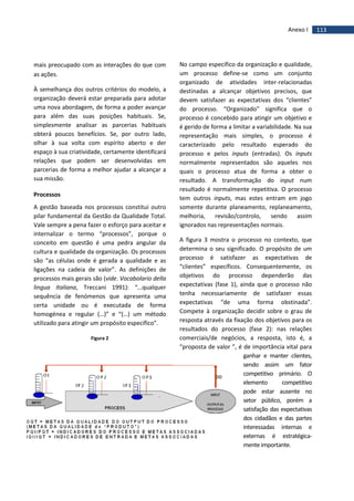 113Anexo I
mais preocupado com as interações do que com
as ações.
À semelhança dos outros critérios do modelo, a
organização deverá estar preparada para adotar
uma nova abordagem, de forma a poder avançar
para além das suas posições habituais. Se,
simplesmente analisar as parcerias habituais
obterá poucos benefícios. Se, por outro lado,
olhar à sua volta com espírito aberto e der
espaço à sua criatividade, certamente identificará
relações que podem ser desenvolvidas em
parcerias de forma a melhor ajudar a alcançar a
sua missão.
Processos
A gestão baseada nos processos constitui outro
pilar fundamental da Gestão da Qualidade Total.
Vale sempre a pena fazer o esforço para aceitar e
internalizar o termo “processos”, porque o
conceito em questão é uma pedra angular da
cultura e qualidade da organização. Os processos
são “as células onde é gerada a qualidade e as
ligações na cadeia de valor”. As definições de
processos mais gerais são (vide. Vocabolario della
lingua Italiana, Treccani 1991): “…qualquer
sequência de fenómenos que apresenta uma
certa unidade ou é executada de forma
homogénea e regular (…)” e “(…) um método
utilizado para atingir um propósito específico”.
Figura 2
No campo específico da organização e qualidade,
um processo define-se como um conjunto
organizado de atividades inter-relacionadas
destinadas a alcançar objetivos precisos, que
devem satisfazer as expectativas dos “clientes”
do processo. “Organizado” significa que o
processo é concebido para atingir um objetivo e
é gerido de forma a limitar a variabilidade. Na sua
representação mais simples, o processo é
caracterizado pelo resultado esperado do
processo e pelos inputs (entradas). Os inputs
normalmente representados são aqueles nos
quais o processo atua de forma a obter o
resultado. A transformação do input num
resultado é normalmente repetitiva. O processo
tem outros inputs, mas estes entram em jogo
somente durante planeamento, replaneamento,
melhoria, revisão/controlo, sendo assim
ignorados nas representações normais.
A figura 3 mostra o processo no contexto, que
determina o seu significado. O propósito de um
processo é satisfazer as expectativas de
“clientes” específicos. Consequentemente, os
objetivos do processo dependerão das
expectativas (fase 1), ainda que o processo não
tenha necessariamente de satisfazer essas
expectativas “de uma forma obstinada”.
Compete à organização decidir sobre o grau de
resposta através da fixação dos objetivos para os
resultados do processo (fase 2): nas relações
comerciais/de negócios, a resposta, isto é, a
“proposta de valor ”, é de importância vital para
ganhar e manter clientes,
sendo assim um fator
competitivo primário. O
elemento competitivo
pode estar ausente no
setor público, porém a
satisfação das expectativas
dos cidadãos e das partes
interessadas internas e
externas é estratégica-
mente importante.
 