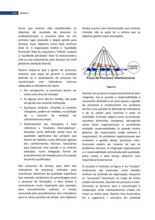 114 Anexo I
Assim que tiverem sido estabelecidos os
objetivos do resultado do processo (o
produto/serviço), o processo deve ser em
primeiro lugar planeado e depois gerido para
alcançar esses objetivos numa base contínua
(fase 3). A organização medirá a “qualidade
fornecida” (fase 4), enquanto o “cliente” avaliará
a “qualidade percebida” (fase 5) relacionando-a
com as suas expectativas, para alcançar um nível
global de satisfação (fase 6).
Deverá realçar-se que o gestor de processos
somente será capaz de garantir o resultado
definido se o desempenho do processo for
monitorizado com indicadores internos
adequados e indicadores de inputs.
 Por conseguinte, os processos devem ser
vistos como área de medição.
 Se alguma coisa não for medida, não pode
ser gerida mas somente melhorada.
 Quaisquer variáveis, incluindo as variáveis
intangíveis, podem ser medidas, na condição
de o conceito de medição ser
suficientemente amplo.
 Relativamente aos intangíveis é feita
referência a “medições intersubjetivas”,
baseadas numa definição verbal clara da
qualidade significativa das variáveis que
devem ser medidas; numa definição rigorosa
dos conhecimentos técnicos necessários
para expressar uma opinião e os critérios
adotados; numa delegação formal de
procedimentos de medição para uma equipa
de peritos qualificados.
Nos processos do serviço, para além dos
indicadores de processos utilizados para
monitorizar elementos de qualidade específicos
(por exemplo, parâmetros de aprendizagem para
o processo de formação), o fator tempo é
normalmente muito importante (por exemplo,
para procedimentos judiciais, o tempo
consumido pelo procedimento). Sem indicadores
para os vários períodos de tempo, sem objetivos
fixados a priori, sem monitorização, sem controlo
/revisão, não se pode ter a certeza que os
objetivos globais sejam alcançados.
Figura 3
Quando um processo é organizacionalmente bem
integrado, isto é, quando a responsabilidade é
claramente atribuída a um único gestor, a gestão
de processos é simplesmente um problema
técnico, uma questão de definição de indicadores
e de os utilizar para controlar e rever os
resultados. Contudo, nalguns casos, os processos
assumem dimensões complexas, abrangendo
várias áreas organizacionais e envolvendo
múltiplas responsabilidades (e quando muitos
gestores são responsáveis, então nenhum é
responsável). Os problemas organizacionais que
envolvem a gestão destes processos inter-
funcionais podem ser maiores do que os
problemas técnicos. A integração organizacional
e a responsabilidade centralizada pela qualidade,
pelos custos e pelo tempo adquirem uma
importância fundamental.
O conceito é ilustrado na figura 4. As “funções”
tradicionais são mostradas como divisões
verticais da pirâmide da organização, enquanto
os “processos” funcionam ao longo de linhas
amplas horizontais. Quando um processo é inter-
funcional, as barreiras para a comunicação e
cooperação serão inevitavelmente criadas em
maior ou menor grau. Quanto mais burocrático
for o organismo – estrutura em pirâmide
 