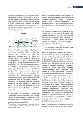 115Anexo I
fortemente hierárquica, e com funções e tarefas
estritamente definidas – tanto maiores serão as
barreiras organizacionais. Porém, a satisfação das
expectativas do cliente, os tempos de execução e
os custos globais serão afetados, de forma
adversa, pelas barreiras organizacionais. O
objetivo da integração organizacional é o de
eliminar estas barreiras.
Figura 4
A figura 4 mostra um processo interfuncional
numa única organização pública e o fluxo do
processo que atravessa uma série de
organizações públicas antes de chegar ao
“cliente”. Neste caso, também a integração é
vital para satisfazer o cliente e otimizar tempo e
custos. A falta de integração entre serviços (ou
agências) é a causa mais comum da insatisfação,
por exemplo do “cliente de uma empresa” que
espera pela aprovação de uma candidatura
quando o fator tempo é crucial. A burocracia
neutraliza os benefícios da informatização e das
tecnologias das telecomunicações, quando
múltiplas organizações públicas estão envolvidas
e ninguém é capaz de cortar este “nó górdio”10
burocrático. O problema pode ser resolvido
designando um único gestor para coordenar a
equipa de gestores do processo ao nível
individual (com um líder de equipa ou “dono do
processo”).
A necessidade de integração deriva da
compreensão de que os processos não formam
somente as “cadeias de valor” que geram o valor
pretendido pelos cidadãos/clientes e outras
10
Nota: originária da mitologia grega a expressão "cortar o
nó górdio" significa resolver um problema complexo de
maneira simples e eficaz.
partes interessadas, mas são também cadeias de
custos e tempo, que na ausência da imposição de
pressões competitivas, tendem a aumentar,
muitas vezes desproporcionalmente. A
integração significa a criação de condições ótimas
para maximizar o valor e minimizar custos e
tempo.
Um importante aspeto final necessita de ser
referido sobre os processos. A sequência PDCA
aplica-se também ao processo, visto que este
tem de ser concebido para satisfazer as
expectativas do “cliente”, geridas com técnicas
apropriadas, medidas, avaliadas, corrigidas e
quando necessário melhoradas.
3. Os princípios básicos dos modelos TQM:
como analisar os resultados.
Antes do advento dos modelos de Gestão da
Qualidade Total, os modelos de qualidade não
incluíam os “Resultados. Terminavam nos “Fatores
de Capacitação/Meios”, conhecidos como “Sistemas
de Qualidade”. Tal foi consequência dos modelos em
questão terem sido usados a priori, antes de se
obterem os resultados, para avaliar a capacidade/
/aptidão do sistema para gerar resultados.
Consequentemente, eram conhecidos como
sistemas de “garantia de qualidade”. Basearam-se
igualmente de certa forma em algo semelhante a
uma hipótese/suposição determinista de que a
validação da qualidade dos meios garantiria a
qualidade dos resultados. A avaliação, muitas vezes
conhecida como uma “auditoria”, avaliava a
conformidade com o modelo, e deste modo adquiriu
o estatuto de standard e era realizada por um
organismo independente. Consistiu-se numa
auditoria burocrática (baseada numa check list) de
conformidade dos standards e procedimentos
internos do organismo (descritos num “Manual de
Qualidade”) com o modelo de referência escolhido e
a correspondência entre as atuais condições e as
descrições constantes no manual.
A falsa suposição de que a conformidade com um
modelo “de boas práticas” era uma garantia
 