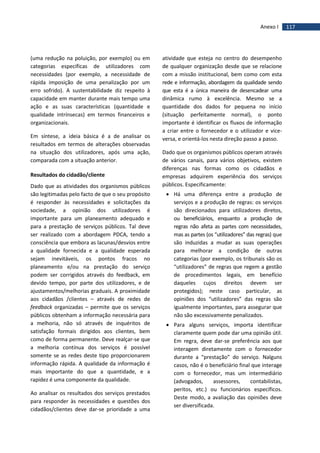 117Anexo I
(uma redução na poluição, por exemplo) ou em
categorias específicas de utilizadores com
necessidades (por exemplo, a necessidade de
rápida imposição de uma penalização por um
erro sofrido). A sustentabilidade diz respeito à
capacidade em manter durante mais tempo uma
ação e as suas características (quantidade e
qualidade intrínsecas) em termos financeiros e
organizacionais.
Em síntese, a ideia básica é a de analisar os
resultados em termos de alterações observadas
na situação dos utilizadores, após uma ação,
comparada com a situação anterior.
Resultados do cidadão/cliente
Dado que as atividades dos organismos públicos
são legitimadas pelo facto de que o seu propósito
é responder às necessidades e solicitações da
sociedade, a opinião dos utilizadores é
importante para um planeamento adequado e
para a prestação de serviços públicos. Tal deve
ser realizado com a abordagem PDCA, tendo a
consciência que embora as lacunas/desvios entre
a qualidade fornecida e a qualidade esperada
sejam inevitáveis, os pontos fracos no
planeamento e/ou na prestação do serviço
podem ser corrigidos através do feedback, em
devido tempo, por parte dos utilizadores, e de
ajustamentos/melhorias graduais. A proximidade
aos cidadãos /clientes – através de redes de
feedback organizadas – permite que os serviços
públicos obtenham a informação necessária para
a melhoria, não só através de inquéritos de
satisfação formais dirigidos aos clientes, bem
como de forma permanente. Deve realçar-se que
a melhoria contínua dos serviços é possível
somente se as redes deste tipo proporcionarem
informação rápida. A qualidade da informação é
mais importante do que a quantidade, e a
rapidez é uma componente da qualidade.
Ao analisar os resultados dos serviços prestados
para responder às necessidades e questões dos
cidadãos/clientes deve dar-se prioridade a uma
atividade que esteja no centro do desempenho
de qualquer organização desde que se relacione
com a missão institucional, bem como com esta
rede e informação, abordagem da qualidade sendo
que esta é a única maneira de desencadear uma
dinâmica rumo à excelência. Mesmo se a
quantidade dos dados for pequena no início
(situação perfeitamente normal), o ponto
importante é identificar os fluxos de informação
a criar entre o fornecedor e o utilizador e vice-
versa, e orientá-los nesta direção passo a passo.
Dado que os organismos públicos operam através
de vários canais, para vários objetivos, existem
diferenças nas formas como os cidadãos e
empresas adquirem experiência dos serviços
públicos. Especificamente:
 Há uma diferença entre a produção de
serviços e a produção de regras: os serviços
são direcionados para utilizadores diretos,
ou beneficiários, enquanto a produção de
regras não afeta as partes com necessidades,
mas as partes (os “utilizadores” das regras) que
são induzidas a mudar as suas operações
para melhorar a condição de outras
categorias (por exemplo, os tribunais são os
“utilizadores” de regras que regem a gestão
de procedimentos legais, em benefício
daqueles cujos direitos devem ser
protegidos); neste caso particular, as
opiniões dos “utilizadores” das regras são
igualmente importantes, para assegurar que
não são excessivamente penalizados.
 Para alguns serviços, importa identificar
claramente quem pode dar uma opinião útil.
Em regra, deve dar-se preferência aos que
interagem diretamente com o fornecedor
durante a “prestação” do serviço. Nalguns
casos, não é o beneficiário final que interage
com o fornecedor, mas um intermediário
(advogados, assessores, contabilistas,
peritos, etc.) ou funcionários específicos.
Deste modo, a avaliação das opiniões deve
ser diversificada.
 