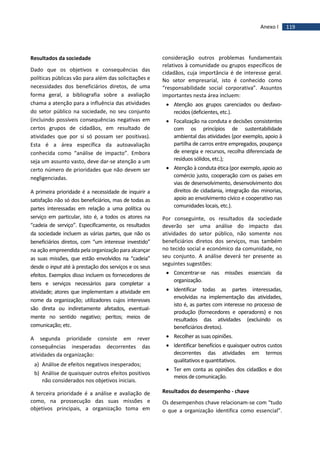 119Anexo I
Resultados da sociedade
Dado que os objetivos e consequências das
políticas públicas vão para além das solicitações e
necessidades dos beneficiários diretos, de uma
forma geral, a bibliografia sobre a avaliação
chama a atenção para a influência das atividades
do setor público na sociedade, no seu conjunto
(incluindo possíveis consequências negativas em
certos grupos de cidadãos, em resultado de
atividades que por si só possam ser positivas).
Esta é a área específica da autoavaliação
conhecida como “análise de impacto”. Embora
seja um assunto vasto, deve dar-se atenção a um
certo número de prioridades que não devem ser
negligenciadas.
A primeira prioridade é a necessidade de inquirir a
satisfação não só dos beneficiários, mas de todas as
partes interessadas em relação a uma política ou
serviço em particular, isto é, a todos os atores na
“cadeia de serviço”. Especificamente, os resultados
da sociedade incluem as várias partes, que não os
beneficiários diretos, com “um interesse investido”
na ação empreendida pela organização para alcançar
as suas missões, que estão envolvidos na “cadeia”
desde o input até à prestação dos serviços e os seus
efeitos. Exemplos disso incluem os fornecedores de
bens e serviços necessários para completar a
atividade; atores que implementam a atividade em
nome da organização; utilizadores cujos interesses
são direta ou indiretamente afetados, eventual-
mente no sentido negativo; peritos; meios de
comunicação; etc.
A segunda prioridade consiste em rever
consequências inesperadas decorrentes das
atividades da organização:
a) Análise de efeitos negativos inesperados;
b) Análise de quaisquer outros efeitos positivos
não considerados nos objetivos iniciais.
A terceira prioridade é a análise e avaliação de
como, na prossecução das suas missões e
objetivos principais, a organização toma em
consideração outros problemas fundamentais
relativos à comunidade ou grupos específicos de
cidadãos, cuja importância é de interesse geral.
No setor empresarial, isto é conhecido como
“responsabilidade social corporativa”. Assuntos
importantes nesta área incluem:
 Atenção aos grupos carenciados ou desfavo-
recidos (deficientes, etc.).
 Focalização na conduta e decisões consistentes
com os princípios de sustentabilidade
ambiental das atividades (por exemplo, apoio à
partilha de carros entre empregados, poupança
de energia e recursos, recolha diferenciada de
resíduos sólidos, etc.);
 Atenção à conduta ética (por exemplo, apoio ao
comércio justo, cooperação com os países em
vias de desenvolvimento, desenvolvimento dos
direitos de cidadania, integração das minorias,
apoio ao envolvimento cívico e cooperativo nas
comunidades locais, etc.).
Por conseguinte, os resultados da sociedade
deverão ser uma análise do impacto das
atividades do setor público, não somente nos
beneficiários diretos dos serviços, mas também
no tecido social e económico da comunidade, no
seu conjunto. A análise deverá ter presente as
seguintes sugestões:
 Concentrar-se nas missões essenciais da
organização.
 Identificar todas as partes interessadas,
envolvidas na implementação das atividades,
isto é, as partes com interesse no processo de
produção (fornecedores e operadores) e nos
resultados das atividades (excluindo os
beneficiários diretos).
 Recolher as suas opiniões.
 Identificar benefícios e quaisquer outros custos
decorrentes das atividades em termos
qualitativos e quantitativos.
 Ter em conta as opiniões dos cidadãos e dos
meios de comunicação.
Resultados do desempenho - chave
Os desempenhos chave relacionam-se com “tudo
o que a organização identifica como essencial”.
 