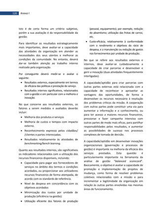 120 Anexo I
Isto é de certa forma um critério subjetivo,
porém a sua avaliação é da responsabilidade da
gestão.
Para identificar os resultados estrategicamente
mais importantes, deve avaliar-se a capacidade
das atividades da organização em atender as
necessidades dos seus utentes e melhorar as
condições da comunidade. No entanto, deverá
dar-se também atenção ao trabalho interno
realizado pela organização.
Por conseguinte deverá medir-se e avaliar o
seguinte:
 Resultados externos, especialmente em termos
de eficácia das políticas e prestação do serviço.
 Resultados internos significativos, relacionados
com a gestão e em particular com a melhoria e
inovação.
No que concerne aos resultados externos, os
fatores a serem medidos e avaliados deverão
incluir:
 Melhoria dos produtos e serviços
 Melhoria de custos e tempos com impacto
externo.
 Reconhecimento expresso pelos cidadãos/
/clientes e partes interessadas.
 Resultados relativamente às atividades de
benchmarking/bench learning.
Quanto aos resultados internos, são significativos
os indicadores relacionados com a utilização dos
recursos financeiros disponíveis, incluindo:
 Capacidade para pagar aos fornecedores de
serviços no âmbito dos termos e condições
acordados, ou proporcionar aos utilizadores
recursos financeiros de forma atempada, de
acordo com os standards de referência.
 Nível de despesa em concordância com os
objetivos acordados
 Minimização dos custos por unidade de
produção (eficiência na gestão).
 Utilização eficiente dos fatores de produção
(pessoal, equipamento); por exemplo, redução
do absentismo; utilização das frotas de carros;
etc.
 Custo-eficácia, relativamente à conformidade
com o rendimento e objetivos do rácio de
despesa, e a manutenção ou redução de gastos
nos fornecimentos por unidade de produção.
No que se refere aos resultados externos e
internos, deve avaliar-se cuidadosamente a
capacidade de criar parcerias e desenvolver e
gerir a inovação (duas atividades frequentemente
interligadas).
A capacidade/aptidão para criar parcerias com
outras partes externas está relacionada com a
capacidade de reconhecer e aproveitar as
vantagens das oportunidades, de forma a
desenvolver os recursos necessário à resolução
dos problemas críticos da missão. A cooperação
com outras partes pode constituir uma via para
aumentar a informação e o conhecimento, ou
para ter acesso a maiores recursos financeiros,
pressionar e fazer campanha intensiva com
outras partes de modo mais eficaz, para partilhar
responsabilidades pelos resultados, e aumentar
as possibilidades de sucesso nos processos
complexos de tomada de decisão.
A capacidade/aptidão em desenvolver inovações
organizacionais (governação e processos de
gestão) é importante na melhoria da eficácia dos
serviços prestados. Esta questão é
particularmente importante na ferramenta da
análise de gestão “balanced scorecard”.
Basicamente, o objetivo é avaliar a capacidade de
promoção e implementação de projetos de
mudança, como forma de resolver problemas
coletivos relacionados com a missão e para
incrementar a legitimidade da organização em
relação às outras partes envolvidas nas mesmas
áreas de funcionamento.
 
