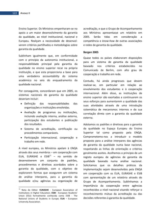 122 Anexo II
Ensino Superior. Os Ministros empenharam-se no
apoio a um maior desenvolvimento da garantia
da qualidade, ao nível institucional, nacional e
Europeu. Realçam a necessidade de desenvol-
verem critérios partilhados e metodologias sobre
garantia da qualidade.
Sublinham igualmente que, em conformidade
com o princípio da autonomia institucional, a
responsabilidade principal pela garantia da
qualidade no ensino superior recai na própria
instituição, e que esta proporciona a base para
uma verdadeira accountability do sistema
académico no seio do enquadramento da
qualidade nacional.
Por conseguinte, concordaram que em 2005, os
sistemas nacionais de garantia da qualidade
deveriam incluir:
 Definição das responsabilidades das
organizações e instituições envolvidas.
 Avaliação de programas ou instituições,
incluindo avaliação interna, análise externa,
participação dos estudantes e publicação
dos resultados.
 Sistema de acreditação, certificação ou
procedimentos comparáveis.
 Participação internacional, cooperação e
trabalho em rede.
A nível europeu, os Ministros apelam à ENQA
através dos seus membros – em cooperação com
EUA, EURASHE e ESIB11
– no sentido de
desenvolverem um conjunto de padrões,
procedimentos e diretivas acordados sobre a
garantia da qualidade, com o objetivo de
explorarem formas que assegurem um sistema
de análise interpares, para a garantia da
qualidade e/ou agências ou organização de
11
Nota do Editor: EURASHE - European Association of
Institutions in Higher Education; ESIB - European Students'
Union (ESU) formalmente conhecida como ESIB - The
National Unions of Students in Europe; EUA – European
University Association.
acreditação, e que o Grupo de Acompanhamento
aos Ministros apresentasse um relatório em
2005. Serão tidas em consideração a
competência e know-how de outras associações
e redes de garantia da qualidade.
Bergen 2005
Quase todos os países elaboraram disposições
para um sistema de garantia da qualidade
baseado nos critérios estabelecidos no
Comunicado de Berlim, com alto grau de
cooperação e trabalho em rede.
Contudo, há ainda progressos que devem
realizar-se, em particular em relação ao
envolvimento dos estudantes e à cooperação
internacional. Além disso, as instituições de
ensino superior são exortadas a continuarem os
seus esforços para aumentarem a qualidade das
suas atividades através de uma introdução
sistemática de mecanismos internos e da sua
correlação direta com a garantia da qualidade
externa.
Adotamos os padrões e diretivas para a garantia
da qualidade no Espaço Europeu do Ensino
Superior tal como proposto pela ENQA.
Comprometemo-nos a introduzir o modelo
proposto para a análise interpares das agências
de garantia da qualidade numa base nacional,
respeitando as linhas de orientação e critérios
geralmente aceites. Acolhemos o princípio de um
registo europeu de agências de garantia da
qualidade baseado numa análise nacional.
Solicitamos que os detalhes práticos da
implementação sejam desenvolvidos pela ENQA
em cooperação com os EUA, EURASHE e ESIB
com apresentação de um relatório através do
Grupo de Acompanhamento. Sublinhamos a
importância da cooperação entre agências
reconhecidos a nível nacional visando reforçar o
reconhecimento mútuo da acreditação ou das
decisões referentes à garantia da qualidade.
 