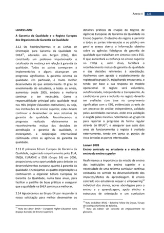 123Anexo II
Londres 2007
A Garantia da Qualidade e o Registo Europeu
dos Organismos de Garantia da Qualidade
2.12 Os Padrões/Normas e as Linhas de
Orientação para Garantia da Qualidade no
EHEA12
, adotados em Bergen (ESG), têm
constituído um poderoso impulsionador e
catalisador de mudança em relação à garantia da
qualidade. Todos os países começaram a
implementá-los e alguns alcançaram um
progresso significativo. A garantia externa da
qualidade, em particular, é muito melhor
desenvolvida do que anteriormente. O grau de
envolvimento do estudante, a todos os níveis,
aumentou desde 2005, embora a melhoria
continue a ser necessária. Como a
responsabilidade principal pela qualidade recai
nas HEIs (Higher Education Institutions), ou seja,
nas instituições de ensino superior, estas devem
continuar a desenvolver os seus sistemas de
garantia da qualidade. Reconhecemos o
progresso realizado relativamente ao
reconhecimento mútuo das decisões de
acreditação e garantia da qualidade, e
encorajamos a cooperação internacional
continuada entre as agências de garantia da
qualidade.
2.13 O primeiro Fórum Europeu de Garantia da
Qualidade, organizado conjuntamente pelos EUA,
ENQA, EURASHE e ESIB (Grupo E4) em 2006,
proporcionou uma oportunidade para debater os
desenvolvimentos europeus quanto à garantia da
qualidade. Encorajamos as quatro organizações a
continuarem a organizar Fóruns Europeus de
Garantia da Qualidade, numa base anual, para
facilitar a partilha de boas práticas e assegurar
que a qualidade na EHEA continua a melhorar.
2.14 Agradecemos ao Grupo E4 por responder à
nossa solicitação para melhor desenvolver os
12
Nota do Editor: EHEA – European Higher Education Area
(Espaço Europeu de Ensino Superior).
detalhes práticos da criação do Registo de
Agências Europeias de Garantia da Qualidade no
Ensino Superior. O objetivo do registo é permitir
a todas as partes interessadas e ao público em
geral o acesso aberto a informação objetiva
sobre as agências fidedignas de garantia de
qualidade que trabalham em sintonia com o ESG.
O que aumentará a confiança no ensino superior
no EHEA e, além disso, facilitará o
reconhecimento mútuo da garantia da qualidade
e das decisões referentes à acreditação.
Acolhemos com agrado o estabelecimento do
registo pelo grupo E4, trabalhando em parceria, e
tendo por base a sua resposta de modelo
operacional. O registo será voluntário,
autofinanciado, independente e transparente. As
candidaturas para a inclusão no registo deverão
ser avaliadas com base no cumprimento
significativo com o ESG, evidenciado através de
um processo de análise independente, validado
pelas autoridades nacionais, onde esta validação
é exigida pelas mesmas. Solicitamos ao grupo E4
para reportar o progresso de forma regular
através do BFUG13
, e assegurar que após dois
anos de funcionamento o registo é avaliado
externamente, tendo em conta os pontos de
vista de todas as partes interessadas.
Leuven 2009
Ensino centrado no estudante e a missão de
ensino do ensino superior
Reafirmamos a importância da missão de ensino
das instituições do ensino superior e a
necessidade de uma reforma curricular contínua
conduzida no sentido do desenvolvimento dos
impactos/efeitos da aprendizagem. O ensino
centrado nos estudantes requer o empowering14
individual dos alunos, novas abordagens para o
ensino e a aprendizagem, apoio efetivo e
estruturas de orientação e um curriculum
13
Nota do Editor: BFUG – Bolonha Follow-Up Group / Grupo
de Acompanhamento de Bolonha.
14
Nota do Editor: ver conceito de empowerment no
glossário.
 