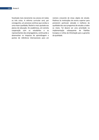 124 Anexo II
focalizado mais claramente nos alunos em todos
os três ciclos. A reforma curricular será, por
conseguinte, um processo contínuo que conduz a
uma maior qualidade, flexível e mais ajustada aos
planos de educação. Os académicos, em estreita
cooperação com os estudantes e os
representantes dos empregadores, continuarão a
desenvolver os impactos da aprendizagem e
pontos de referência internacionais para um
número crescente de áreas objeto de estudo.
Pedimos às instituições de ensino superior para
prestarem particular atenção à melhoria da
qualidade dos seus programas de estudos a todos
os níveis. Tal deverá ser uma prioridade na
implementação subsequente de Padrões
Europeus e Linhas de Orientação para a garantia
da qualidade.
 