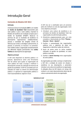 11
Introdução Geral
Conteúdo do Modelo CAF 2013
Definição
A Estrutura Comum de Avaliação (CAF) é um modelo
de Gestão da Qualidade Total desenvolvido pelo
setor público e para o setor público, inspirada no
Modelo de Excelência da Fundação Europeia para a
Gestão da Qualidade (EFQM®). Baseia-se na
premissa de que os resultados de excelência no
desempenho organizacional, cidadãos/clientes,
pessoas e sociedade são atingidos através da
liderança que conduz a estratégia e planeamento, as
pessoas, as parcerias, os recursos e os processos.
Este modelo analisa a organização simultaneamente
por diferentes ângulos promovendo uma análise
holística do desempenho da organização.
Objetivo principal
A CAF está disponível no domínio público e é
gratuita. Apresenta-se como uma ferramenta
fácil de utilizar para ajudar as organizações do
setor público em toda a Europa a melhorar o
desempenho através da utilização de técnicas de
gestão da qualidade. A CAF foi concebida para ser
utilizada em todos os setores da administração
pública e é aplicável às organizações públicas a
nível nacional/federal, regional e local.
A CAF visa ser o catalisador para um processo
pleno de melhoria no seio da organização e tem
cinco objetivos principais:
1. Introduzir uma cultura de excelência e os
princípios da Gestão da Qualidade Total nas
organizações da administração pública;
2. Orientá-las progressivamente para um ciclo
completo e desenvolvido de PDCA “Planear -
Executar – Rever - Ajustar”;
3. Facilitar a autoavaliação das organizações
públicas com o objectivo de obter um
diagnóstico e identificar ações de melhoria;
4. Servir de ponte entre os vários modelos
utilizados na gestão da qualidade, no setor
público e privado;
5. Facilitar o bench learning entre organizações
do setor público.
As organizações que estão a começar a implementar
a CAF têm a ambição de evoluir em direção à
excelência no seu desempenho e pretendem
introduzir uma cultura de excelência na organização.
A utilização eficaz da CAF deverá, em tempo útil,
conduzir a um maior desenvolvimento deste tipo de
cultura e pensamento dentro da organização.
1. Liderança
3. Pessoas
2. Planeamento e
estratégia
4. Parcerias e
recursos
7. Resultados
relativos às
pessoas
6. Resultados
orientados para
os
cidadãos/clientes
8. Resultados da
responsabilidade
social
5. Processos
9. Resultados
do
desempenho-
-chave
MEIOS RESULTADOS
APRENDIZAGEM E INOVAÇÃO
MODELO CAF
 