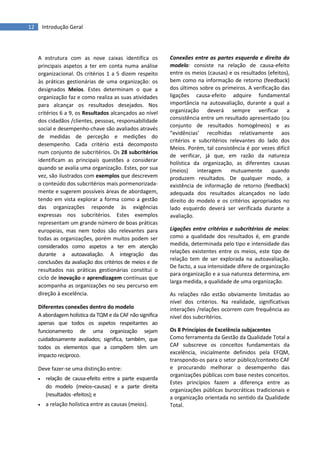 12 Introdução Geral
A estrutura com as nove caixas identifica os
principais aspetos a ter em conta numa análise
organizacional. Os critérios 1 a 5 dizem respeito
às práticas gestionárias de uma organização: os
designados Meios. Estes determinam o que a
organização faz e como realiza as suas atividades
para alcançar os resultados desejados. Nos
critérios 6 a 9, os Resultados alcançados ao nível
dos cidadãos /clientes, pessoas, responsabilidade
social e desempenho-chave são avaliados através
de medidas de perceção e medições do
desempenho. Cada critério está decomposto
num conjunto de subcritérios. Os 28 subcritérios
identificam as principais questões a considerar
quando se avalia uma organização. Estes, por sua
vez, são ilustrados com exemplos que descrevem
o conteúdo dos subcritérios mais pormenorizada-
mente e sugerem possíveis áreas de abordagem,
tendo em vista explorar a forma como a gestão
das organizações responde às exigências
expressas nos subcritérios. Estes exemplos
representam um grande número de boas práticas
europeias, mas nem todos são relevantes para
todas as organizações, porém muitos podem ser
considerados como aspetos a ter em atenção
durante a autoavaliação. A integração das
conclusões da avaliação dos critérios de meios e de
resultados nas práticas gestionárias constitui o
ciclo de inovação e aprendizagem contínuas que
acompanha as organizações no seu percurso em
direção à excelência.
Diferentes conexões dentro do modelo
A abordagem holística da TQM e da CAF não significa
apenas que todos os aspetos respeitantes ao
funcionamento de uma organização sejam
cuidadosamente avaliados; significa, também, que
todos os elementos que a compõem têm um
impacto recíproco.
Deve fazer-se uma distinção entre:
 relação de causa-efeito entre a parte esquerda
do modelo (meios–causas) e a parte direita
(resultados -efeitos); e
 a relação holística entre as causas (meios).
Conexões entre as partes esquerda e direita do
modelo: consiste na relação de causa-efeito
entre os meios (causas) e os resultados (efeitos),
bem como na informação de retorno (feedback)
dos últimos sobre os primeiros. A verificação das
ligações causa-efeito adquire fundamental
importância na autoavaliação, durante a qual a
organização deverá sempre verificar a
consistência entre um resultado apresentado (ou
conjunto de resultados homogéneos) e as
“evidências’ recolhidas relativamente aos
critérios e subcritérios relevantes do lado dos
Meios. Porém, tal consistência é por vezes difícil
de verificar, já que, em razão da natureza
holística da organização, as diferentes causas
(meios) interagem mutuamente quando
produzem resultados. De qualquer modo, a
existência de informação de retorno (feedback)
adequada dos resultados alcançados no lado
direito do modelo e os critérios apropriados no
lado esquerdo deverá ser verificada durante a
avaliação.
Ligações entre critérios e subcritérios de meios:
como a qualidade dos resultados é, em grande
medida, determinada pelo tipo e intensidade das
relações existentes entre os meios, este tipo de
relação tem de ser explorada na autoavaliação.
De facto, a sua intensidade difere de organização
para organização e a sua natureza determina, em
larga medida, a qualidade de uma organização.
As relações não estão obviamente limitadas ao
nível dos critérios. Na realidade, significativas
interações /relações ocorrem com frequência ao
nível dos subcritérios.
Os 8 Princípios de Excelência subjacentes
Como ferramenta da Gestão da Qualidade Total a
CAF subscreve os conceitos fundamentais da
excelência, inicialmente definidos pela EFQM,
transpondo-os para o setor público/contexto CAF
e procurando melhorar o desempenho das
organizações públicas com base nestes conceitos.
Estes princípios fazem a diferença entre as
organizações públicas burocráticas tradicionais e
a organização orientada no sentido da Qualidade
Total.
 