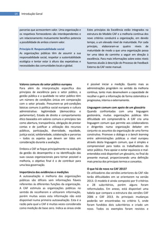 14 Introdução Geral
parcerias que acrescentem valor. Uma organização e
os respetivos fornecedores são interdependentes e
um relacionamento mutuamente benéfico potencia
a possibilidade de ambos criarem valor.
Princípio 8: Responsabilidade social
As organizações públicas têm de assumir a sua
responsabilidade social, respeitar a sustentabilidade
ecológica e tentar estar à altura das expetativas e
necessidades das comunidades locais e global.
Estes princípios da Excelência estão integrados na
estrutura do Modelo CAF e a melhoria contínua dos
nove critérios conduzirá a organização, em devido
tempo, a um elevado nível de maturidade. Por cada
princípio, elaboraram-se quatro níveis de
maturidade de modo a que uma organização possa
ter uma ideia do caminho a seguir em direção à
excelência. Para mais informações sobre estes níveis
fazemos alusão à descrição do Processo de Feedback
Externo da CAF neste manual.
Valores comuns do setor público europeu
Para além da interpretação específica dos
princípios de excelência para o setor público, a
gestão pública e a qualidade no setor público têm
um número de condições únicas em comparação
com o setor privado. Presumem-se pré-condições
básicas comuns à política social europeia e cultura
administrativa: legitimidade (democrática e
parlamentar), Estado de direito e comportamento
ético baseados em valores comuns e princípios tais
como abertura, transparência, obrigação de prestar
contas e de justificar a utilização dos recursos
públicos, participação, diversidade, equidade,
justiça social, solidariedade, colaboração e parcerias
– todos os aspetos que devem ser tidos em
consideração durante a avaliação.
Embora a CAF se foque principalmente na avaliação
da gestão do desempenho e na identificação das
suas causas organizacionais para tornar possível a
melhoria, o objetivo final é o de contribuir para
uma boa governação.
Importância das evidências e medições
A autoavaliação e melhoria das organizações
públicas são difíceis sem informações fiáveis
referentes às diferentes funções da organização.
A CAF estimula as organizações públicas no
sentido de recolherem e utilizarem informação,
porém muitas vezes esta informação não está
disponível numa primeira autoavaliação. Esta é a
razão pela qual a CAF é muitas vezes considerada
como medição de base zero. Indica as áreas onde
é possível iniciar a medição. Quanto mais as
administrações progridem no sentido da melhoria
contínua, tanto mais desenvolvem a capacidade de
recolher e gerir a informação de forma sistemática e
progressiva, interna e externamente.
Linguagem comum com apoio de um glossário
Quando confrontadas com uma linguagem
gestionária, muitas organizações públicas têm
dificuldade em compreendê-la. A CAF cria uma
linguagem comum que permite aos colaboradores
e dirigentes numa organização debater em
conjunto os assuntos da organização de uma forma
construtiva. Promove o diálogo e o bench learning
entre administrações públicas a nível europeu
através desta linguagem comum, que é simples e
compreensível para todos os trabalhadores do
setor público. Para apoiar e evitar equívocos e mal-
entendidos está disponível um glossário, no final do
presente manual, proporcionando uma definição
mais precisa dos principais termos e conceitos.
O que há de novo na CAF 2013?
Os utilizadores das versões anteriores da CAF não
terão dificuldades em se orientarem na versão
2013. O modelo é ainda composto por 9 critérios
e 28 subcritérios, porém alguns foram
reformulados. Em anexo, está disponível uma
tabela que compara a estrutura das versões CAF
2006 e CAF 2013. As principais mudanças
poderão ser encontradas no critério 5, onde
foram fundidos dois subcritérios e criado um
novo. Todos os exemplos foram revistos e
 