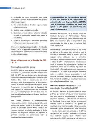 16 Introdução Geral
A atribuição de uma pontuação para cada
subcritério e critério do modelo CAF tem quatro
objetivos principais:
1. Dar uma indicação da direção a seguir para as
ações de melhoria;
2. Medir o progresso da organização;
3. Identificar as boas práticas tal como indicado
através da pontuação elevada nos Meios e
Resultados;
4. Ajudar a organização a encontrar parceiros
válidos com quem possa aprender.
Propõem-se dois tipos de pontuação: a “pontuação
clássica CAF” e a “pontuação avançada CAF”. Dão-se
informações mais pormenorizadas no capítulo sobre
o sistema de pontuação.
Como obter apoio na utilização da CAF
2013
Informação e assistência técnica
Em 2001, criou-se uma rede de correspondentes
nacionais CAF, bem como o Centro de Recursos
CAF (CR CAF) de acordo com uma decisão dos
Diretores Gerais responsáveis pela Administração
Pública. Esta rede é responsável, ao nível
europeu, pelo desenvolvimento e acompanha-
mento do modelo. Periodicamente debate novas
ferramentas e estratégias para a divulgação da
CAF. Organiza o evento europeu de utilizadores
da CAF, quase sempre de dois em dois anos, no
qual os utilizadores debatem ideias e partilham
boas práticas.
Nos Estados Membros, os correspondentes
nacionais desenvolvem iniciativas apropriadas para
estimular e apoiar a utilização do modelo nos seus
países. As atividades variam desde a criação de
recursos nacionais a websites dedicados, e desde
projetos ou programas nacionais ou regionais a
prémios nacionais ou conferências sobre a
qualidade baseadas no modelo.
A responsabilidade de Correspondente Nacional
da CAF em Portugal é da Direção-Geral da
Administração e do Emprego Público (DGAEP).
Toda a informação e materiais de apoio para
aplicar a CAF podem ser consultadas em:
www.caf.dgaep.gov.pt
O Centro de Recursos CAF (CR CAF), criado no
Instituto Europeu de Administração Pública
(European Institute of Public Administration ou
EIPA) em Maastricht (NL) é responsável pela
coordenação da rede e gere o website CAF
www.eipa.eu/caf.
O website do Centro de Recursos CAF é o ponto
de partida e de acesso para encontrar toda a
informação relevante sobre o modelo, para se
registar como utilizador CAF e encontrar
informação sobre outros utilizadores, ou para usar
a e-Tool da CAF – uma ferramenta eletrónica que
apoia o processo de autoavaliação. Também se
encontram online as 22 versões linguísticas do
Modelo CAF, informação sobre os correspondentes
nacionais da CAF, todas as publicações relevantes
sobre o modelo, eventos organizados a nível
nacional e europeu, anúncios sobre formação em
CAF, ministrada pelo EIPA, e assuntos relacionados
com a Gestão da Qualidade Total.
O Processo de Feedback Externo da CAF –
Procedure for External Feedback (PEF)
De forma a permitir às organizações do setor
público, que aplicam a CAF, verem os resultados
dos seus esforços reconhecidos e obterem o
respetivo feedback, a CAF oferece um Processo
de Feedback Externo que fornece um parecer
externo sobre a introdução da gestão da
qualidade total na organização. Este processo de
feedback – que é aplicado numa base voluntária
– visa dar maior apoio aos utilizadores da CAF no
seu percurso em direção à qualidade, tornando os
seus esforços visíveis, quer interna quer
externamente. O PEF relaciona-se não só com o
 