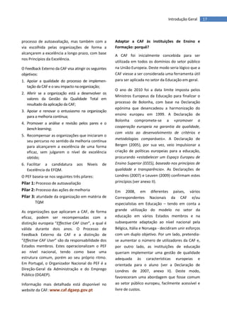 17Introdução Geral
processo de autoavaliação, mas também com a
via escolhida pelas organizações de forma a
alcançarem a excelência a longo prazo, com base
nos Princípios da Excelência.
O Feedback Externo da CAF visa atingir os seguintes
objetivos:
1. Apoiar a qualidade do processo de implemen-
tação da CAF e o seu impacto na organização;
2. Aferir se a organização está a desenvolver os
valores da Gestão da Qualidade Total em
resultado da aplicação da CAF;
3. Apoiar e renovar o entusiasmo na organização
para a melhoria contínua;
4. Promover a análise e revisão pelos pares e o
bench learning;
5. Recompensar as organizações que iniciaram o
seu percurso no sentido da melhoria contínua
para alcançarem a excelência de uma forma
eficaz, sem julgarem o nível de excelência
obtido;
6. Facilitar a candidatura aos Níveis de
Excelência da EFQM.
O PEF baseia-se nos seguintes três pilares:
Pilar 1: Processo de autoavaliação
Pilar 2: Processo das ações de melhoria
Pilar 3: aturidade da organização em matéria de
TQM
As organizações que aplicaram a CAF, de forma
eficaz, podem ser recompensadas com a
distinção europeia “Effective CAF User”, a qual é
válida durante dois anos. O Processo de
Feedback Externo da CAF e a distinção de
“Effective CAF User” são da responsabilidade dos
Estados membros. Estes operacionalizam o PEF
ao nível nacional, tendo como base uma
estrutura comum, porém ao seu próprio ritmo.
Em Portugal, o Organizador Nacional do PEF é a
Direção-Geral da Administração e do Emprego
Público (DGAEP).
Informação mais detalhada está disponível no
website da CAF: www.caf.dgaep.gov.pt
Adaptar a CAF às instituições de Ensino e
Formação: porquê?
A CAF foi inicialmente concebida para ser
utilizada em todos os domínios do setor público
na União Europeia. Deste modo seria lógico que a
CAF viesse a ser considerada uma ferramenta útil
para ser aplicada no setor da Educação em geral.
O ano de 2010 foi a data limite imposta pelos
Ministros Europeus da Educação para finalizar o
processo de Bolonha, com base na Declaração
epónima que desencadeou a harmonização do
ensino europeu em 1999. A Declaração de
Bolonha compromete-se a «promover a
cooperação europeia na garantia da qualidade,
com vista ao desenvolvimento de critérios e
metodologias comparáveis». A Declaração de
Bergen (2005), por sua vez, veio impulsionar a
criação de políticas europeias para a educação,
procurando «estabelecer um Espaço Europeu de
Ensino Superior (EEES), baseado nos princípios de
qualidade e transparência». As Declarações de
Londres (2007) e Leuven (2009) confirmam estes
princípios (ver anexo II).
Em 2008, em diferentes países, vários
Correspondentes Nacionais da CAF e/ou
especialistas em Educação – tendo em conta a
grande utilização do modelo no setor da
educação em vários Estados membros e na
subsequente adaptação ao nível nacional pela
Bélgica, Itália e Noruega - decidiram unir esforços
com um duplo objetivo. Por um lado, pretendia-
se aumentar o número de utilizadores da CAF e,
por outro lado, as instituições de educação
queriam implementar uma gestão de qualidade
adequada às características europeias e
orientada para o aluno (ver a Declaração de
Londres de 2007, anexo II). Deste modo,
favoreceram uma abordagem que fosse comum
ao setor público europeu, facilmente acessível e
livre de custos.
 