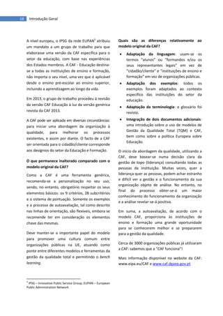 18 Introdução Geral
A nível europeu, o IPSG da rede EUPAN5
atribuiu
um mandato a um grupo de trabalho para que
elaborasse uma versão da CAF específica para o
setor da educação, com base nas experiências
dos Estados membros. A CAF - Educação destina-
se a todas as instituições de ensino e formação,
não importa o seu nível, uma vez que é aplicável
desde o ensino pré-escolar ao ensino superior,
incluindo a aprendizagem ao longo da vida.
Em 2013, o grupo de trabalho procedeu à revisão
da versão CAF Educação à luz da versão genérica
revista da CAF 2013.
A CAF pode ser aplicada em diversas circunstâncias:
para iniciar uma abordagem da organização à
qualidade, para melhorar os processos
existentes, e assim por diante. O facto de a CAF
ser orientada para o cidadão/cliente corresponde
aos desígnios do setor da Educação e Formação.
O que permanece inalterado comparado com o
modelo original da CAF?
Como a CAF é uma ferramenta genérica,
recomenda-se a personalização no seu uso,
sendo, no entanto, obrigatório respeitar os seus
elementos básicos: os 9 critérios, 28 subcritérios
e o sistema de pontuação. Somente os exemplos
e o processo de autoavaliação, tal como descrito
nas linhas de orientação, são flexíveis, embora se
recomende ter em consideração os elementos
chave das mesmas.
Deve manter-se o importante papel do modelo
para promover uma cultura comum entre
organizações públicas na UE, atuando como
ponte entre diferentes modelos e ferramentas da
gestão da qualidade total e permitindo o bench
learning.
5
IPSG – Innovative Public Service Group; EUPAN – European
Public Administration Network
Quais são as diferenças relativamente ao
modelo original da CAF?
 Adaptação da linguagem: usam-se os
termos “alunos” ou “formandos e/ou os
seus representantes legais” em vez de
“cidadão/cliente” e “instituições de ensino e
formação” em vez de organizações públicas.
 Adaptação dos exemplos: todos os
exemplos foram adaptados ao contexto
específico das instituições do setor da
educação.
 Adaptação da terminologia: o glossário foi
revisto.
 Integração de dois documentos adicionais:
uma introdução sobre o uso de modelos de
Gestão da Qualidade Total (TQM) e CAF,
bem como sobre a política Europeia sobre
Educação.
O início da abordagem da qualidade, utilizando a
CAF, deve basear-se numa decisão clara da
gestão de topo (liderança) consultando todas as
pessoas da instituição. Muitas vezes, quer a
liderança quer as pessoas, podem achar estranho
e difícil ver a gestão e o funcionamento da sua
organização objeto de análise. No entanto, no
final do processo obter-se-á um maior
conhecimento do funcionamento da organização
e a análise revelar-se-á positiva.
Em suma, a autoavaliação, de acordo com o
modelo CAF, proporciona às instituições de
ensino e formação uma grande oportunidade
para se conhecerem melhor e se prepararem
para a gestão da qualidade.
Mais informação disponível no website da CAF:
www.eipa.eu/CAF e www.caf.dgaep.gov.pt
Cerca de 3000 organizações públicas já utilizaram
a CAF: sabemos que a “CAF funciona”!
 