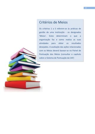 19
Critérios de Meios
Os critérios 1 a 5 referem-se às práticas de
gestão de uma instituição - os designados
‘Meios’. Estes determinam o que a
organização faz e como realiza as suas
atividades para obter os resultados
desejados. A avaliação das ações relacionadas
com os Meios deverá basear-se no Painel de
Pontuação dos Meios (consultar o capítulo
sobre o Sistema de Pontuação da CAF)
 