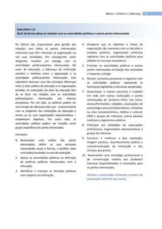 25Meios – Critério 1: Liderança
Subcritério 1.4
Gerir de forma eficaz as relações com as autoridades políticas e outras partes interessadas.
Os líderes são responsáveis pela gestão das
relações com todas as partes interessadas
relevantes que têm interesse na organização ou
nas suas atividades. Por conseguinte, estes
dirigentes mantêm um diálogo com as
autoridades políticas/partes interessadas. No
setor da educação, a liderança da instituição
constitui a interface entre a organização e as
autoridades políticas/partes interessadas. Este
subcritério descreve uma das principais diferenças
entre o setor público da educação e as organizações
privadas. As instituições do setor da educação têm
de se focar nas relações com as autoridades
políticas/partes interessadas sob diversas
perspetivas. Por um lado, os políticos podem ter
uma função de liderança visto que - conjuntamente
com os dirigentes das instituições de educação e
ensino ou as suas organizações representativas –
estabelecem objetivos. Por outro lado, as
autoridades políticas podem ser tratadas como
grupos específicos das partes interessadas.
Exemplos:
1. Desenvolver uma análise das partes
interessadas, definir as suas principais
necessidades atuais e futuras, e partilhar estas
conclusões/resultados no seio da instituição.
2. Apoiar as autoridades políticas na definição
de políticas públicas relacionadas com a
educação.
3. Identificar e transpor as decisões políticas
com impacto na instituição.
4. Assegurar que os objetivos e metas da
organização são coerentes com as decisões e
projetos políticos, organizando contactos
regulares com as autoridades políticas para
debater os recursos necessários.
5. Envolver as autoridades políticas e outras
partes interessadas na fixação dos resultados
e impactos a atingir.
6. Manter contactos proactivos e regulares com
as autoridades políticas; reportando às
hierarquias legislativas e executivas apropriadas.
7. Desenvolver e manter parcerias e trabalho
em rede com outras instituições e partes
interessadas de ‘primeira linha’, tais como:
alunos/formandos; cidadãos; associações de
pais/antigos alunos/colaboradores; contactos
na área socioeconómica, médica e cultural;
ONG´s; grupos de interesse; outras pessoas
coletivas e organismos públicos.
8. Participar em atividades de associações
profissionais, organizações representativas e
grupos de interesse.
9. Construir e melhorar a boa reputação,
imagem positiva, reconhecimento público e
consciencialização da instituição e dos
serviços que presta.
10. Desenvolver uma estratégia promocional e
de comunicação relativa aos produtos/
/serviços disponibilizados e orientados para
as partes interessadas.
[Atribuir a pontuação utilizando o quadro de
pontuação referente aos meios]
 