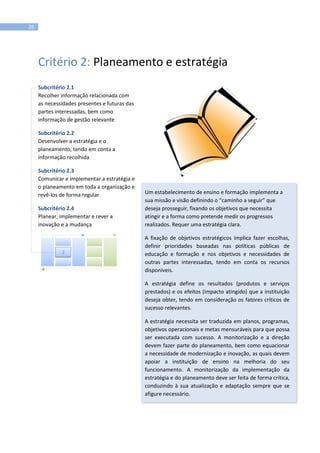 26
Critério 2: Planeamento e estratégia
Subcritério 2.1
Recolher informação relacionada com
as necessidades presentes e futuras das
partes interessadas, bem como
informação de gestão relevante
Subcritério 2.2
Desenvolver a estratégia e o
planeamento, tendo em conta a
informação recolhida
Subcritério 2.3
Comunicar e implementar a estratégia e
o planeamento em toda a organização e
revê-los de forma regular
Subcritério 2.4
Planear, implementar e rever a
inovação e a mudança
Um estabelecimento de ensino e formação implementa a
sua missão e visão definindo o “caminho a seguir” que
deseja prosseguir, fixando os objetivos que necessita
atingir e a forma como pretende medir os progressos
realizados. Requer uma estratégia clara.
A fixação de objetivos estratégicos implica fazer escolhas,
definir prioridades baseadas nas políticas públicas de
educação e formação e nos objetivos e necessidades de
outras partes interessadas, tendo em conta os recursos
disponíveis.
A estratégia define os resultados (produtos e serviços
prestados) e os efeitos (impacto atingido) que a instituição
deseja obter, tendo em consideração os fatores críticos de
sucesso relevantes.
A estratégia necessita ser traduzida em planos, programas,
objetivos operacionais e metas mensuráveis para que possa
ser executada com sucesso. A monitorização e a direção
devem fazer parte do planeamento, bem como equacionar
a necessidade de modernização e inovação, as quais devem
apoiar a instituição de ensino na melhoria do seu
funcionamento. A monitorização da implementação da
estratégia e do planeamento deve ser feita de forma crítica,
conduzindo à sua atualização e adaptação sempre que se
afigure necessário.
2
 