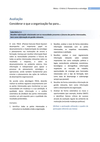 27Meios – Critério 2: Planeamento e estratégia
Avaliação
Considerar o que a organização faz para…
Subcritério 2.1
Recolher informação relacionada com as necessidades presentes e futuras das partes interessadas,
bem como informação de gestão relevante.
O ciclo PDCA (Planear-Executar-Rever-Ajustar)
desempenha um importante papel no
desenvolvimento e implementação da estratégia
e planeamento nas instituições de ensino e
formação. Começa por recolher informação fiável
sobre as necessidades presentes e futuras de
todas as partes interessadas relevantes sobre os
resultados e impactos, e sobre os
desenvolvimentos no ambiente externo. Esta
informação é indispensável para apoiar o
processo de planeamento estratégico e
operacional, sendo também fundamental para
orientar o planeamento das ações de melhoria
do desempenho organizacional.
De acordo coma abordagem PDCA, deverão
realizar-se análises regulares conjuntamente com
as partes interessadas para monitorizar as suas
necessidades em mudança e a sua satisfação. A
qualidade desta informação e a análise
sistemática do feedback das partes interessadas
constitui um pré-requisito para a qualidade dos
resultados pretendidos.
Exemplos:
1. Identificar todas as partes interessadas e
comunicar os resultados a toda a organização.
2. Recolher, analisar e rever de forma sistemática
informação relacionada com as partes
interessadas, as respetivas necessidades,
expectativas e satisfação.
3. Recolher, analisar e rever regularmente
informação relevante sobre variáveis
importantes tais como evoluções políticas e
legais, socioculturais, ambientais, económicas,
tecnológicas e demográficas (informação
respeitante ao mercado de trabalho,
oportunidades de emprego para licenciados
relacionadas com o tipo de formação, bem
como taxas de desemprego e subemprego
sempre que possível).
4. Recolher de forma sistemática informação de
gestão relevante, bem como informação
sobre o desempenho da organização.
5. Analisar de forma sistemática os riscos e
oportunidades (por exemplo, Análise SWOT)
e identificar fatores críticos de sucesso
através da avaliação regular do ambiente da
instituição (incluindo mudanças políticas).
[Atribuir a pontuação utilizando o quadro de
pontuação referente aos meios]
 