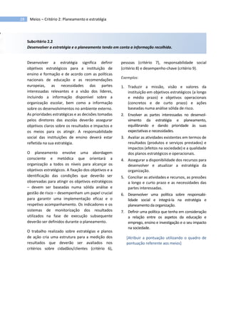 28 Meios – Critério 2: Planeamento e estratégia
Subcritério 2.2
Desenvolver a estratégia e o planeamento tendo em conta a informação recolhida.
Desenvolver a estratégia significa definir
objetivos estratégicos para a instituição de
ensino e formação e de acordo com as políticas
nacionais de educação e as recomendações
europeias, as necessidades das partes
interessadas relevantes e a visão dos líderes,
incluindo a informação disponível sobre a
organização escolar, bem como a informação
sobre os desenvolvimentos no ambiente externo.
As prioridades estratégicas e as decisões tomadas
pelos diretores das escolas deverão assegurar
objetivos claros sobre os resultados e impactos e
os meios para os atingir. A responsabilidade
social das instituições de ensino deverá estar
refletida na sua estratégia.
O planeamento envolve uma abordagem
consciente e metódica que orientará a
organização a todos os níveis para alcançar os
objetivos estratégicos. A fixação dos objetivos e a
identificação das condições que deverão ser
observadas para atingir os objetivos estratégicos
– devem ser baseadas numa sólida análise e
gestão de risco – desempenham um papel crucial
para garantir uma implementação eficaz e o
respetivo acompanhamento. Os indicadores e os
sistemas de monitorização dos resultados
utilizados na fase de execução subsequente
deverão ser definidos durante o planeamento.
O trabalho realizado sobre estratégias e planos
de ação cria uma estrutura para a medição dos
resultados que deverão ser avaliados nos
critérios sobre cidadãos/clientes (critério 6),
pessoas (critério 7), responsabilidade social
(critério 8) e desempenho-chave (critério 9).
Exemplos:
1. Traduzir a missão, visão e valores da
instituição em objetivos estratégicos (a longo
e médio prazo) e objetivos operacionais
(concretos e de curto prazo) e ações
baseadas numa análise sólida de risco.
2. Envolver as partes interessadas no desenvol-
vimento da estratégia e planeamento,
equilibrando e dando prioridade às suas
expectativas e necessidades.
3. Avaliar as atividades existentes em termos de
resultados (produtos e serviços prestados) e
impactos (efeitos na sociedade) e a qualidade
dos planos estratégicos e operacionais.
4. Assegurar a disponibilidade dos recursos para
desenvolver e atualizar a estratégia da
organização.
5. Conciliar as atividades e recursos, as pressões
a longo e curto prazo e as necessidades das
partes interessadas.
6. Desenvolver uma política sobre responsabi-
lidade social e integrá-la na estratégia e
planeamento da organização.
7. Definir uma política que tenha em consideração
a relação entre os aspetos da educação e
emprego, ensino e investigação e o seu impacto
na sociedade.
[Atribuir a pontuação utilizando o quadro de
pontuação referente aos meios]
 