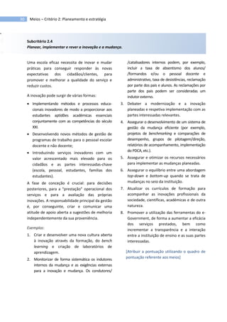 30 Meios – Critério 2: Planeamento e estratégia
Subcritério 2.4
Planear, implementar e rever a inovação e a mudança.
Uma escola eficaz necessita de inovar e mudar
práticas para conseguir responder às novas
expectativas dos cidadãos/clientes, para
promover e melhorar a qualidade do serviço e
reduzir custos.
A inovação pode surgir de várias formas:
 Implementando métodos e processos educa-
cionais inovadores de modo a proporcionar aos
estudantes aptidões académicas essenciais
conjuntamente com as competências do século
XXI.
 Desenvolvendo novos métodos de gestão de
programas de trabalho para o pessoal escolar
docente e não docente;
 Introduzindo serviços inovadores com um
valor acrescentado mais elevado para os
cidadãos e as partes interessadas-chave
(escola, pessoal, estudantes, famílias dos
estudantes).
A fase de conceção é crucial: para decisões
posteriores, para a “prestação” operacional dos
serviços e para a avaliação das próprias
inovações. A responsabilidade principal da gestão
é, por conseguinte, criar e comunicar uma
atitude de apoio aberta a sugestões de melhoria
independentemente da sua proveniência.
Exemplos:
1. Criar e desenvolver uma nova cultura aberta
à inovação através da formação, do bench
learning e criação de laboratórios de
aprendizagem.
2. Monitorizar de forma sistemática os indutores
internos da mudança e as exigências externas
para a inovação e mudança. Os condutores/
/catalisadores internos podem, por exemplo,
incluir a taxa de absentismo dos alunos/
/formandos e/ou o pessoal docente e
administrativo, taxa de desistências, reclamação
por parte dos pais e alunos. As reclamações por
parte dos pais podem ser consideradas um
indutor externo.
3. Debater a modernização e a inovação
planeadas e respetiva implementação com as
partes interessadas relevantes.
4. Assegurar o desenvolvimento de um sistema de
gestão da mudança eficiente (por exemplo,
projetos de benchmarking e comparações de
desempenho, grupos de pilotagem/direção,
relatórios de acompanhamento, implementação
do PDCA, etc.).
5. Assegurar e otimizar os recursos necessários
para implementar as mudanças planeadas.
6. Assegurar o equilíbrio entre uma abordagem
top-down e bottom-up quando se trata de
mudanças no seio da instituição.
7. Atualizar os currículos de formação para
acompanhar as inovações profissionais da
sociedade, científicas, académicas e de outra
natureza.
8. Promover a utilização das ferramentas do e-
Government, de forma a aumentar a eficácia
dos serviços prestados, bem como
incrementar a transparência e a interação
entre a instituição de ensino e as suas partes
interessadas.
[Atribuir a pontuação utilizando o quadro de
pontuação referente aos meios]
 