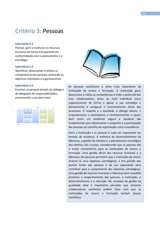 31
Critério 3: Pessoas
Subcritério 3.1
Planear, gerir e melhorar os recursos
humanos de forma transparente em
conformidades com o planeamento e a
estratégia
Subcritério 3.2
Identificar, desenvolver e utilizar as
competências das pessoas, alinhando os
objetivos individuais e organizacionais
Subcritério 3.3
Envolver as pessoas através do diálogo e
da delegação de responsabilidades,
promovendo o seu bem-estar
As pessoas constituem o ativo mais importante da
instituição de ensino e formação. A instituição gere,
desenvolve e utiliza as competências e todo o potencial dos
seus colaboradores, tanto ao nível individual como
organizacional, de forma a apoiar a sua estratégia e
planeamento e assegurar o funcionamento eficaz dos
processos. O respeito e a equidade, o diálogo aberto, o
empowerment, a recompensa, o reconhecimento, o apoio,
bem como um ambiente seguro e saudável são
fundamentais para desenvolver o empenho e a participação
das pessoas no caminho da organização rumo à excelência.
Gerir a instituição e as pessoas é cada vez importante em
tempos de mudança. A melhoria do desenvolvimento da
liderança, a gestão de talentos e o planeamento estratégico
dos efetivos são cruciais, considerando que as pessoas são
o maior investimento para as instituições de ensino e
formação. Uma gestão eficaz dos recursos humanos e a
liderança das pessoas permitem que a instituição de ensino
alcance os seus objetivos estratégicos, e tire partido dos
pontos fortes das pessoas e da sua capacidade para
contribuir para o cumprimento dos objetivos estratégicos.
Uma gestão de recursos humanos e liderança bem-sucedida
promove o empenhamento das pessoas, a motivação, o
desenvolvimento e a retenção. No contexto da gestão da
qualidade total é importante perceber que somente
colaboradores satisfeitos podem fazer com que as
instituições de ensino e formação tenham alunos
satisfeitos.
3
 