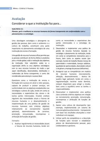 32 Meios – Critério 3: Pessoas
Avaliação
Considerar o que a instituição faz para…
Subcritério 3.1
Planear, gerir e melhorar os recursos humanos de forma transparente em conformidades com o
planeamento e a estratégia.
Uma abordagem estratégica e abrangente na
gestão das pessoas, bem como o ambiente e a
cultura de trabalho, constituem uma parte
importante no planeamento estratégico de uma
instituição de ensino e formação.
Uma gestão de recursos humanos eficaz permite que
as pessoas contribuam de forma efetiva e produtiva
para a missão global, visão e realização dos objetivos
da instituição. Este subcritério avalia se a
organização alinha os seus objetivos estratégicos
com os seus recursos humanos de modo a que
sejam identificados, desenvolvidos, distribuídos e
melhorados de forma transparente, e como são
considerados para alcançar o sucesso ideal.
Questiona como a instituição de ensino e
formação tem sucesso em atrair e reter pessoas,
capazes de produzir e prestar serviços, em
conformidade com os objetivos estabelecidos nas
estratégias e planos de ação, tendo em conta as
necessidades e expectativas dos alunos e de
outras partes interessadas. Envolve análises
regulares das necessidades atuais e futuras de
recursos humanos e o desenvolvimento e
implementação de uma política de gestão de
recursos humanos com critérios objetivos
relativamente ao recrutamento (quando
aplicável), desenvolvimento de carreiras,
promoção, remuneração, recompensas e
atribuição de funções de gestão.
Exemplos:
1. Analisar regularmente as necessidades atuais
e futuras de recursos humanos, tendo em
conta as necessidades e expectativas das
partes interessadas e a estratégia da
instituição.
2. Desenvolver e implementar uma política de
gestão de recursos humanos baseada na
estratégia e planeamento da instituição, tendo
em conta as competências necessárias para o
futuro, bem como os aspetos sociais (por
exemplo, horário de trabalho flexível, licença de
paternidade e maternidade, licenças sabáticas,
igualdade de oportunidades, diversidade cultural
e de género, emprego de pessoas deficientes).
3. Assegurar que as competências em matéria
de recursos humanos (recrutamento,
afetação, desenvolvimento - dentro do
quadro legal aplicável), tendo em conta a
regulamentação nacional neste domínio,
estejam disponíveis para atingir a missão,
bem como o equilíbrio entre as tarefas e
responsabilidades.
4. Desenvolver e implementar uma política
clara contendo critérios objetivos em relação
ao recrutamento, promoção, remuneração,
recompensas e atribuição de funções de
gestão.
5. Apoiar uma cultura de desempenho (por
exemplo, implementando um sistema de
remuneração/reconhecimento transparente
com base nos resultados alcançados a nível
individual e em equipa).
6. Utilizar perfis de competência e a descrição
de funções para recrutar e estabelecer
planos de desenvolvimento pessoal, para
colaboradores e gestores.
 