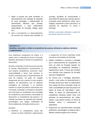 33Meios – Critério 3: Pessoas
7. Apoiar as pessoas que estão envolvidas no
desenvolvimento e/ou utilização de aplicações
de novas tecnologias e implementação da
administração eletrónica (por exemplo,
proporcionando a esses colaboradores
oportunidades de formação, diálogo, apoio,
etc.).
8. Gerir o recrutamento e o desenvolvimento
de carreiras com respeito pela equidade no
emprego, igualdade de oportunidades e
diversidade de aspetos (por exemplo, género,
orientação sexual, deficiências, idade, raça e
religião), respeitando o plano educativo e os
requisitos de segurança no ensino e
formação.
[Atribuir a pontuação utilizando o quadro de
pontuação referente aos meios]
Subcritério 3.2
Identificar, desenvolver e utilizar as competências das pessoas, alinhando os objetivos individuais
e organizacionais.
Uma importante componente do critério 3 é
avaliar como a instituição de ensino e formação
identifica, desenvolve e mantém as competências
das pessoas.
Quando a instituição cria estruturas para permitir
às pessoas desenvolverem continuamente as
suas próprias competências, assumirem maior
responsabilidade e terem mais iniciativa, as
mesmas contribuem para o desenvolvimento do
local de trabalho. Tal pode ser atingido
assegurando que elas associam os seus próprios
objetivos de desempenho com os objetivos
estratégicos da instituição, e se envolvem
também na criação de políticas relacionadas com
a formação, motivação e recompensa. Na prática
este meio pode ser considerado numa estratégia
de competências, descrevendo a necessidade de
desenvolver as competências das pessoas e os
métodos que devem ser aplicados (por exemplo,
aprendizagem com colegas, trabalhando de
forma colaborativa, formação contínua, etc.).
Exemplos:
1. Identificar as competências atuais das
pessoas no plano individual e organizacional
e compará-las de forma sistemática tendo
em vista as necessidades da instituição.
2. Debater, estabelecer e comunicar a estratégia
para o desenvolvimento de competências. Tal
inclui um plano de formação baseado nas
necessidades de competências individuais e
organizacionais atuais e futuras (por exemplo,
com distinção entre programas de formação
opcionais e obrigatórios).
3. Em sintonia com a estratégia, desenvolver,
acordar e rever planos de desenvolvimento e
formação pessoal para todos os colaboradores
e/ou equipas de forma concertada, tendo em
conta a acessibilidade por parte das pessoas em
regime de licença de maternidade e pater-
nidade. Os planos de desenvolvimento de
competências individuais podem incluir uma
entrevista de desenvolvimento dos colabo-
radores, a qual poderá constituir um fórum de
feedback mútuo e conhecimento de
expectativas.
4. Proporcionar aos alunos/formandos orientação
profissional e aprendizagem ao longo da vida, e
debater as diversas opções com os mesmos.
 