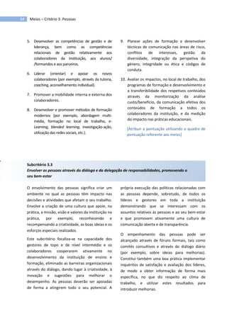 34 Meios – Critério 3: Pessoas
5. Desenvolver as competências de gestão e de
liderança, bem como as competências
relacionais de gestão relativamente aos
colaboradores da instituição, aos alunos/
/formandos e aos parceiros.
6. Liderar (orientar) e apoiar os novos
colaboradores (por exemplo, através da tutoria,
coaching, aconselhamento individual).
7. Promover a mobilidade interna e externa dos
colaboradores.
8. Desenvolver e promover métodos de formação
modernos (por exemplo, abordagem multi-
média, formação no local de trabalho, e-
Learning, blended learning, investigação-ação,
utilização das redes sociais, etc.).
9. Planear ações de formação e desenvolver
técnicas de comunicação nas áreas de risco,
conflitos de interesses, gestão da
diversidade, integração da perspetiva do
género, integridade ou ética e códigos de
conduta.
10. Avaliar os impactos, no local de trabalho, dos
programas de formação e desenvolvimento e
a transferibilidade dos respetivos conteúdos
através da monitorização da análise
custo/benefício, da comunicação efetiva dos
conteúdos de formação a todos os
colaboradores da instituição, e da medição
do impacto nas práticas educacionais.
[Atribuir a pontuação utilizando o quadro de
pontuação referente aos meios]
Subcritério 3.3
Envolver as pessoas através do diálogo e da delegação de responsabilidades, promovendo o
seu bem-estar
O envolvimento das pessoas significa criar um
ambiente no qual as pessoas têm impacto nas
decisões e atividades que afetam o seu trabalho.
Envolve a criação de uma cultura que apoie, na
prática, a missão, visão e valores da instituição na
prática, por exemplo, reconhecendo e
recompensando a criatividade, as boas ideias e os
esforços especiais realizados.
Este subcritério focaliza-se na capacidade dos
gestores de topo e de nível intermédio e os
colaboradores cooperarem ativamente no
desenvolvimento da instituição de ensino e
formação, eliminado as barreiras organizacionais
através do diálogo, dando lugar à criatividade, à
inovação e sugestões para melhorar o
desempenho. As pessoas deverão ser apoiadas
de forma a atingirem todo o seu potencial. A
própria execução das políticas relacionadas com
as pessoas depende, sobretudo, de todos os
líderes e gestores em toda a instituição
demonstrando que se interessam com os
assuntos relativos às pessoas e ao seu bem-estar
e que promovem ativamente uma cultura de
comunicação aberta e de transparência.
O empenhamento das pessoas pode ser
alcançado através de fóruns formais, tais como
comités consultivos e através do diálogo diário
(por exemplo, sobre ideias para melhorias).
Constitui também uma boa prática implementar
inquéritos de satisfação e avaliação dos líderes,
de modo a obter informação de forma mais
específica, no que diz respeito ao clima de
trabalho, e utilizar estes resultados para
introduzir melhorias.
 