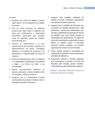 35Meios – Critério 3: Pessoas
Exemplos:
1. Promover uma cultura de diálogo e comuni-
cação aberta e de encorajamento do trabalho
em equipa.
2. Criar de forma proactiva um ambiente
propício para obter ideias e sugestões por
parte dos colaboradores e desenvolver
mecanismos apropriados (por exemplo,
caixas de sugestões, grupos de trabalho,
brainstorming, etc.).
3. Envolver os colaboradores e os seus
representantes (por exemplo, sindicatos) no
desenvolvimento de planos, estratégias,
objetivos, na conceção de processos e na
identificação e implementação de ações de
melhoria.
4. Procurar acordos/consensos entre os dirigentes
e os colaboradores relativamente aos objetivos
a atingir e as formas de medir a sua
concretização.
5. Realizar periodicamente inquéritos ao
pessoal, publicando e dando feedback sobre
os resultados e ações de melhoria.
6. Assegurar que os colaboradores tenham
oportunidade de prestarem feedback sobre a
qualidade da gestão da liderança.
7. Assegurar boas condições ambientais de
trabalho, em toda a instituição, relativamente
aos requisitos de saúde e segurança.
8. Assegurar que as condições são favoráveis para
se alcançar um equilíbrio razoável entre a vida
profissional e pessoal dos colaboradores (por
exemplo, possibilidade de adaptação do horário
de trabalho), bem como prestar atenção às
necessidades dos colaboradores, em regime de
licença de maternidade ou paternidade, os quais
devem ter também acesso a informação
relevante, estarem envolvidos nos assuntos
organizacionais e terem acesso a formação.
9. Prestar especial atenção às necessidades dos
colaboradores socialmente menos favorecidos e
portadores de deficiência.
10. Proporcionar sistemas e métodos adaptados
para recompensar as pessoas de forma não
financeira, (por exemplo, prestar reconheci-
mento público ou apoio especial para projetos).
[Atribuir a pontuação utilizando o quadro de
pontuação referente aos meios]
 
