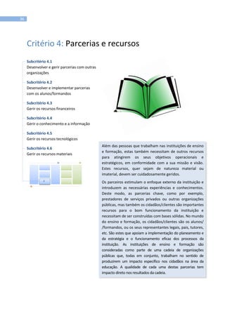 36
Critério 4: Parcerias e recursos
Subcritério 4.1
Desenvolver e gerir parcerias com outras
organizações
Subcritério 4.2
Desenvolver e implementar parcerias
com os alunos/formandos
Subcritério 4.3
Gerir os recursos financeiros
Subcritério 4.4
Gerir o conhecimento e a informação
Subcritério 4.5
Gerir os recursos tecnológicos
Subcritério 4.6
Gerir os recursos materiais
Além das pessoas que trabalham nas instituições de ensino
e formação, estas também necessitam de outros recursos
para atingirem os seus objetivos operacionais e
estratégicos, em conformidade com a sua missão e visão.
Estes recursos, quer sejam de natureza material ou
imaterial, devem ser cuidadosamente geridos.
Os parceiros estimulam o enfoque externo da instituição e
introduzem as necessárias experiências e conhecimentos.
Deste modo, as parcerias chave, como por exemplo,
prestadores de serviços privados ou outras organizações
públicas, mas também os cidadãos/clientes são importantes
recursos para o bom funcionamento da instituição e
necessitam de ser construídas com bases sólidas. No mundo
do ensino e formação, os cidadãos/clientes são os alunos/
/formandos, ou os seus representantes legais, pais, tutores,
etc. São estes que apoiam a implementação do planeamento e
da estratégia e o funcionamento eficaz dos processos da
instituição. As instituições de ensino e formação são
consideradas como parte de uma cadeia de organizações
públicas que, todas em conjunto, trabalham no sentido de
produzirem um impacto específico nos cidadãos na área da
educação. A qualidade de cada uma destas parcerias tem
impacto direto nos resultados da cadeia.
4
 