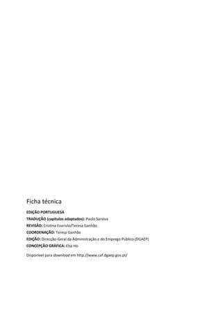 Ficha técnica
EDIÇÃO PORTUGUESA
TRADUÇÃO (capítulos adaptados): Paulo Saraiva
REVISÃO: Cristina Evaristo/Teresa Ganhão
COORDENAÇÃO: Teresa Ganhão
EDIÇÃO: Direcção-Geral da Administração e do Emprego Público (DGAEP)
CONCEPÇÃO GRÁFICA: Elsa Ho
Disponível para download em http://www.caf.dgaep.gov.pt/
 