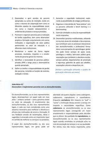 38 Meios – Critério 4: Parcerias e recursos
2. Desenvolver e gerir acordos de parceria
apropriados ou cartas de intenções, tendo em
conta a natureza da cooperação bem como os
diferentes aspetos da responsabilidade social,
tais como o impacto socioeconómico e
ambiental dos produtos e serviços prestados.
3. Promover e organizar parcerias para a realização
de tarefas específicas, bem como desenvolver
projetos e formação conjuntamente com outras
instituições e organizações do setor público
pertencentes ao setor da educação e a
diferentes níveis institucionais.
4. Monitorizar e avaliar de forma regular
processos, resultados, impactos e o envolvi-
mento de parcerias gerais nos mesmos.
5. Identificar a necessidade de parcerias público-
privadas (PPP) a longo prazo e desenvolvê-las
quando apropriado.
6. Definir as tarefas e responsabilidades de gestão
das parcerias, incluindo as funções de controlo,
avaliação e revisão.
7. Aumentar a capacidade institucional, explo-
rando as possibilidades de estágios profissionais.
8. Organizar o intercâmbio de “boas práticas” com
os parceiros utilizando o bench learning e o
benchmarking.
9. Estimular atividades na área da responsabilidade
social corporativa.
10. Desenvolver parcerias multifacetadas, utilizando
os recursos atuais da sociedade e das empresas,
que contribuam para os processos educacionais
dos alunos/formandos e professores/ forma-
dores numa perspetiva de aprendizagem global.
Isto pode incluir serviços de apoio social,
psicológico e médico, bem-estar público geral,
associações que combatam o abandono escolar,
serviços policiais, departamentos de prevenção
e segurança, gabinetes de apoio aos cidadãos,
associações culturais e desportivas, etc.
[Atribuir a pontuação utilizando o quadro de
pontuação referente aos meios]
Subcritério 4.2
Desenvolver e implementar parcerias com os alunos/formandos.
Os alunos/formandos, ou os seus representantes
legais, desempenham um papel cada vez mais
ativo – embora variável – como parceiros-chave
no setor da educação. O envolvimento dos
alunos/formandos, ou dos seus representantes
legais, é cada vez mais considerado como uma
alavanca necessária para melhorar a eficiência e
eficácia das instituições de ensino e formação. O
seu feedback através de reclamações, ideias e
sugestões é encarado como um importante input
no sentido de melhorar os serviços e os produtos.
O papel dos alunos/formandos ou dos seus
representantes legais, em geral, pode ser
abordado sob quatro ângulos: como codesigners,
codecisores, coprodutores e coavaliadores.
Enquanto cocriadores têm impacto no “quê” e
“como” a instituição deseja prestar o serviço em
resposta a necessidades específicas. Como
codecisores os alunos/formandos ou os seus
representantes legais conseguirão um maior
envolvimento e responsabilidade pelas decisões
que os afetam. Na qualidade de coprodutores, os
alunos/formandos ou os seus representantes
legais estarão envolvidos na produção e/ou no
ciclo de prestação de serviços e na sua qualidade.
Por último, mas não menos importante, como
 