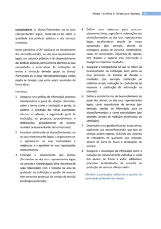 39Meios – Critério 4: Parcerias e recursos
coavaliadores os alunos/formandos, ou os seus
representantes legais, expressar-se-ão sobre a
qualidade das políticas públicas e dos serviços
recebidos.
Neste subcritério, a CAF focaliza-se no envolvimento
dos alunos/formandos, ou dos seus representantes
legais, nos assuntos públicos e no desenvolvimento
das políticas públicas, bem como na abertura às suas
necessidades e expectativas. As instituições de
ensino e formação deverão apoiar os alunos/
/formandos, ou os seus representantes legais, nestes
papéis se desejam que estes sejam assumidos de
forma eficaz.
Exemplos:
1. Assegurar uma política de informação proactiva
(relativamente à gama de serviços oferecidos,
sobre a forma como a instituição é gerida, os
poderes e jurisdição das várias autoridades
internas e externas, a organização geral da
instituição, os processos, procedimentos e
deliberações, procedimentos de recurso,
reuniões de representantes de turma/curso).
2. Incentivar ativamente os alunos/formandos, ou
os seus representantes legais, a organizarem-se,
a expressarem as suas necessidades e
exigências, e a apoiarem as suas organizações
representativas.
3. Encorajar o envolvimento dos alunos/
/formandos ou dos seus representantes legais
na consulta e na participação ativa nos planos de
ação relacionados com o trabalho na área da
qualidade da instituição e gestão da mesma,
bem como nos processos de tomada de decisão
(co design e codecisão).
4. Definir uma estrutura para procurar
ativamente ideias, sugestões e reclamações dos
alunos/formandos ou dos seus representantes
legais, recolhendo-as através de meios
apropriados (por exemplo, através de
sondagens, grupos de consulta, questionários,
caixas de reclamações, inquéritos de opinião,
etc). Analisar e explorar esta informação e
divulgar os respetivos resultados.
5. Assegurar a transparência no que se refere ao
funcionamento da instituição, bem como os
seus processos de tomada de decisão e
resultados (por exemplo, publicação de
relatórios anuais, realização de conferências de
imprensa e publicação de informação na
internet).
6. Definir e acordar formas de desenvolvimento do
papel dos alunos, ou dos seus representantes
legais, como coprodutores de serviços (por
exemplo, sessões de informação para os
alunos/formandos) e como coavaliadores (por
exemplo, através de medições sistemáticas de
satisfação).
7. Desenvolver uma gestão eficaz das expectativas,
explicando aos alunos/formandos que tipo de
serviços podem esperar, incluindo um conjunto
de indicadores de qualidade (por exemplo,
através da Carta do Aluno e declarações de
serviço).
8. Assegurar a atualização da informação sobre a
evolução do comportamento individual e social
dos alunos, de forma a evitar estabelecer
processos desatualizados de consulta ou
produção de serviços ultrapassados.
[Atribuir a pontuação utilizando o quadro de
pontuação referente aos meios]
 