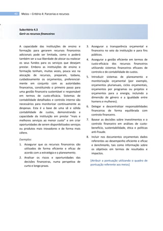 40 Meios – Critério 4: Parcerias e recursos
Subcritério 4.3
Gerir os recursos financeiros
A capacidade das instituições de ensino e
formação para gerarem recursos financeiros
adicionais pode ser limitada, como o poderá
também ser a sua liberdade de alocar ou realocar
os seus fundos para os serviços que desejam
prestar. Embora as instituições de ensino e
formação tenham, muitas vezes, pouca voz na
alocação de recursos, preparam, todavia,
cuidadosamente os orçamentos, preferencial-
mente em conjunto com as autoridades
financeiras, constituindo o primeiro passo para
uma gestão financeira sustentável e responsável
em termos de custo-eficácia. Sistemas de
contabilidade detalhados e controlo interno são
necessários para monitorizar continuamente as
despesas. Esta é a base de uma sã e sólida
contabilidade de custos, demonstrando a
capacidade da instituição em prestar “mais e
melhores serviços ao menor custo” e em criar
oportunidades de serem disponibilizados serviços
ou produtos mais inovadores e de forma mais
célere.
Exemplos:
1. Assegurar que os recursos financeiros são
utilizados de forma eficiente e eficaz de
acordo com a estratégia e o planeamento.
2. Analisar os riscos e oportunidades das
decisões financeiras, numa perspetiva de
curto e longo prazo.
3. Assegurar a transparência orçamental e
financeira no seio da instituição e para fins
públicos.
4. Assegurar a gestão eficiente em termos de
custo-eficácia dos recursos financeiros
utilizando sistemas financeiros eficazes de
controlo e de contabilidade de custos.
5. Introduzir sistemas de planeamento e
monitorização orçamental (por exemplo,
orçamentos plurianuais, ciclos orçamentais,
orçamentos por programas ou projetos e
orçamentos para a energia, incluindo a
dimensão de género e a igualdade entre
homens e mulheres).
6. Delegar e descentralizar responsabilidades
financeiras de forma equilibrada com
controlo financeiro.
7. Basear as decisões sobre investimentos e o
controlo financeiro em análises de custo-
benefício, sustentabilidade, ética e políticas
anti-fraude.
8. Incluir nos documentos orçamentais dados
referentes ao desempenho eficiente e eficaz
e benchmarks, tais como informação sobre
os objetivos em termos de resultados e
impactos.
[Atribuir a pontuação utilizando o quadro de
pontuação referente aos meios]
 