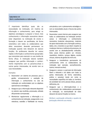 41Meios – Critério 4: Parcerias e recursos
Subcritério 4.4
Gerir o conhecimento e a informação.
É importante identificar quais são as
necessidades da instituição, em matéria de
informação e conhecimento, para atingir os
objetivos estratégicos e preparar o futuro. Este
conhecimento e informação necessários devem
estar disponíveis na instituição de ensino e
formação e devem ser partilhados, de forma
sistemática com todos os colaboradores que
deles necessitam, devendo permanecer na
instituição quando nela deixarem de exercer
funções. Os professores deverão ter acesso
rápido à informação e conhecimento apropriados
que necessitam para executar as suas tarefas de
forma eficaz. A instituição deverá também
assegurar que partilha informação e conheci-
mento importantes com os parceiros-chave e
outras partes interessadas, de acordo com as
suas necessidades.
Exemplos:
1. Desenvolver um sistema de processos para a
gestão, armazenamento e avaliação da
informação e conhecimento no seio da
instituição em conformidade com os objetivos
operacionais e estratégicos.
2. Assegurar que a informação relevante disponível
no exterior seja recolhida, processada, utilizada
eficazmente e armazenada.
3. Monitorizar regularmente a informação e o
conhecimento da instituição, assegurando a sua
relevância, exatidão e fiabilidade da mesma,
articulando-a com o planeamento estratégico e
com as necessidades atuais e futuras das partes
interessadas.
4. Desenvolver canais internos para assegurar que
todos os colaboradores da instituição tenham
acesso à informação e conhecimento
necessários (materiais educacionais, materiais
de apoio relacionados com a formação contínua,
dados, etc.), incluindo os que dizem respeito às
mudanças internas e melhorias de processos, de
acordo com as atividades/tarefas atribuídas.
Estes canais internos podem ser: intranet,
newsletters, boletins, campus digitais, escolas
virtuais, sistemas de gestão de ensino etc.
5. Assegurar a transferência permanente do
conhecimento entre os colaboradores da
instituição (por exemplo, aconselhamento,
tutoria, manuais escritos).
6. Assegurar o acesso e a permute de informação
fiável e relevante e de dados com todas as
partes interessadas de forma sistemática,
prática e acessível, tendo em conta as
necessidades específicas de todos os membros
da sociedade tais como pessoas idosas, pessoas
deficientes, etc.
7. Assegurar que a informação-chave e o
conhecimento dos colaboradores permaneçam
na instituição, na eventualidade de estes
deixarem de exercer funções na mesma.
[Atribuir a pontuação utilizando o quadro de
pontuação referente aos meios]
 