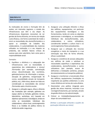 43Meios – Critério 4: Parcerias e recursos
Subcritério 4.6
Gerir os recursos materiais.
As instituições de ensino e formação têm de
avaliar, em intervalos regulares, o estado das
infraestruturas que têm o seu dispor. As
infraestruturas disponíveis necessitam de ser
geridas de forma eficiente, em termos da relação
custo-eficácia, e de forma sustentável de modo a
servir as necessidades dos alunos/formandos e a
apoiar as condições de trabalho dos
colaboradores. A sustentabilidade dos materiais
utilizados na instituição, e o seu impacto no
ambiente, são também fatores críticos de
sucesso para este subcritério, bem como para a
responsabilidade social.
Exemplos:
1. Equilibrar a eficiência e a adequação das
infraestruturas com as necessidades e
expectativas dos colaboradores e alunos/
/formandos (por exemplo, centralização
versus descentralização dos escritórios,
gabinetes/centros de informação e serviços,
alocação de gabinetes, reorganização de
cursos, acessibilidade através de transporte
público, etc.). Além disso, devem ser tidas em
consideração as necessidades dos alunos/
/formandos após o horário escolar.
2. Assegurar a utilização segura, eficaz e eficiente
das instalações (por exemplo, gabinetes em
espaço aberto ou fechado, gabinetes móveis,
laboratórios, workshops, etc.) baseada em
objetivos operacionais e estratégicos, tendo em
conta as necessidades individuais dos
colaboradores, cultura local, constrangimentos
físicos e as medidas de política interna no
âmbito da saúde e segurança.
3. Assegurar uma utilização eficiente e eficaz
dos edifícios, equipamentos, em particular
dos equipamentos tecnológicos e dos
fornecimentos, tendo em conta os objetivos
operacionais e estratégicos, as necessidades
individuais dos alunos/formandos, pais,
colaboradores e outros utilizadores,
considerando também a cultura local e os
constrangimentos físicos prevalecentes.
4. Assegurar que a utilização dos recursos
energéticos e meios de transporte e a sua
otimização seja feita de forma eficiente,
eficaz e sustentável.
5. Assegurar a existência de acessos adequados
aos edifícios de modo a satisfazer as
necessidades específicas e expectativas dos
colaboradores, alunos/formandos e outros
utilizadores (por exemplo, acesso de
deficientes a instalações sanitárias, parques
de estacionamento ou transportes públicos).
6. Assegurar e monitorizar a manutenção eficaz
dos edifícios, equipamentos /instalações no
respeitante aos padrões ambientais e a uma
maior eficiência em termos de custo-eficácia.
7. Desenvolver uma política integrada para
gestão dos ativos materiais, incluindo a sua
reciclagem/tratamento, por exemplo, através
da gestão direta ou da subcontratação.
8. Colocar as instalações/equipamentos ao
dispor da comunidade local.
[Atribuir a pontuação utilizando o quadro de
pontuação referente aos meios]
 