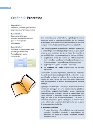 44
Critério 5: Processos
Subcritério 5.1
Identificar, conceber, gerir e inovar
os processos de forma sistemática
Subcritério 5.2
Desenvolver e fornecer
produtos e serviços orientados
para os alunos/partes
interessadas
Subcritério 5.3
Coordenar os processos em toda
a instituição de ensino e
formação e com outras
organizações
Cada instituição, que funciona bem, é gerida por inúmeros
processos, sendo os mesmos constituídos por um conjunto
de atividades interrelacionadas que transformam os recursos
ou inputs em resultados e impactos/efeitos na sociedade.
Estes processos podem ser de natureza diferente. Pode fazer-
se uma distinção entre três tipos de processos, os quais fazem
funcionar uma instituição de forma eficaz, dependendo da
sua qualidade, bem como da qualidade da sua interatividade:
 os processos-chave são aqueles que estão relacionados
com a missão e a visão da instituição sendo os mesmos
importantes para a prestação de produtos e serviços.
 os processos de gestão orientam a instituição
 os processos de apoio proporcionam os recursos
necessários.
Considerados os mais importantes, somente os processos-
chave são objeto de avaliação pela CAF. O ponto-chave para a
identificação, avaliação e melhoria dos referidos processos
consiste em saber como é que estes contribuem eficazmente
para o cumprimento da missão da instituição de ensino e
formação.
O principal resultado para a instituição de ensino e formação
consiste em conseguir que uma pessoa adquira aptidões e
competências – se possível certificadas – e que a mesma seja
capaz de encontrar emprego e integrar-se na sociedade, bem
como continuar a formação através da aprendizagem ao
longo da vida e do autodesenvolvimento. De modo a
cumprirem esta missão (plano estratégico), as instituições de
ensino e formação necessitam de implementar um conjunto
de processos-chave, incluindo:
a) “Processos-Principais”
 Processo de ensino e formação (estruturas, programas,
métodos, conteúdos, formação e aprendizagem em
exercício/ no posto de trabalho, avaliações, projetos
individuais, etc.);
5
 