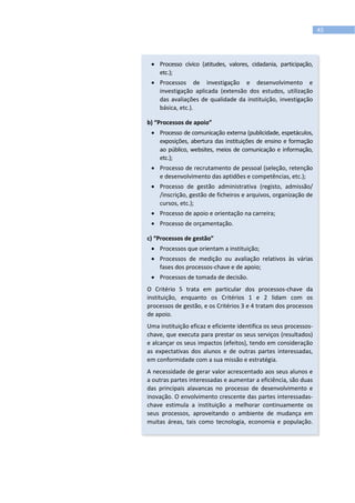 45
 Processo cívico (atitudes, valores, cidadania, participação,
etc.);
 Processos de investigação e desenvolvimento e
investigação aplicada (extensão dos estudos, utilização
das avaliações de qualidade da instituição, investigação
básica, etc.).
b) “Processos de apoio”
 Processo de comunicação externa (publicidade, espetáculos,
exposições, abertura das instituições de ensino e formação
ao público, websites, meios de comunicação e informação,
etc.);
 Processo de recrutamento de pessoal (seleção, retenção
e desenvolvimento das aptidões e competências, etc.);
 Processo de gestão administrativa (registo, admissão/
/inscrição, gestão de ficheiros e arquivos, organização de
cursos, etc.);
 Processo de apoio e orientação na carreira;
 Processo de orçamentação.
c) “Processos de gestão”
 Processos que orientam a instituição;
 Processos de medição ou avaliação relativos às várias
fases dos processos-chave e de apoio;
 Processos de tomada de decisão.
O Critério 5 trata em particular dos processos-chave da
instituição, enquanto os Critérios 1 e 2 lidam com os
processos de gestão, e os Critérios 3 e 4 tratam dos processos
de apoio.
Uma instituição eficaz e eficiente identifica os seus processos-
chave, que executa para prestar os seus serviços (resultados)
e alcançar os seus impactos (efeitos), tendo em consideração
as expectativas dos alunos e de outras partes interessadas,
em conformidade com a sua missão e estratégia.
A necessidade de gerar valor acrescentado aos seus alunos e
a outras partes interessadas e aumentar a eficiência, são duas
das principais alavancas no processo de desenvolvimento e
inovação. O envolvimento crescente das partes interessadas-
chave estimula a instituição a melhorar continuamente os
seus processos, aproveitando o ambiente de mudança em
muitas áreas, tais como tecnologia, economia e população.
 