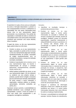 47Meios – Critério 5: Processos
Subcritério 5.2
Desenvolver e fornecer produtos e serviços orientados para os alunos/partes interessadas.
O subcritério 5.2 avalia a forma como as instituições
de ensino e formação desenvolvem e prestam os
seus serviços/produtos de forma a satisfazerem as
necessidades das suas partes interessadas–chave
(alunos e/ou os seus representantes legais)
promovendo o seu envolvimento. Tirar partido das
capacidades e criatividade de todos os membros da
comunidade escolar e das outras partes interessadas
contribuirá para promover uma escola eficiente,
eficaz e inovadora.
O papel dos alunos, ou dos seus representantes
legais, poderá relevar-se a três níveis:
 Envolver os alunos, ou os seus representantes
legais, associações ou painéis ad hoc de alunos
ou dos seus representantes legais (por exemplo,
estudantes/conselhos de famílias, associações
de antigos estudantes/famílias, etc.), na
conceção dos produtos e serviços da instituição
(cocriação, coavaliação);
 Colaborar (coprodução) com os alunos, ou os
seus representantes legais, no tocante à
implementação de serviços e produtos
(patrocínios, acompanhamento, aconselha-
mento, tutoria, etc.);
 Atribuir poderes (codecisão) aos alunos, ou aos
seus representantes legais, a fim de realizarem
ou acederem aos seus próprios serviços e
produtos, quando tiverem atingido o necessário
grau de autonomia (por exemplo, externalização
de certos serviços a outras instituições e
organizações, empresas públicas ou privadas,
apresentações, seminários conduzidos por
peritos, etc.).
Coproduzir serviços aumenta a sustentabilidade da
qualidade atendendo a que a produção se torna
copropriedade e porque a forma de produzir se
torna mais visível, mais compreensível e, por
conseguinte, mais legítima e satisfatória.
Exemplos:
1. Identificar os resultados (serviços e
produtos) dos processos-chave.
2. Envolver os alunos, ou os seus
representantes legais, e outras partes
interessadas na conceção e melhoria dos
serviços e produtos (por exemplo, através de
sondagens, feedback, grupos de discussão
especializados, inquéritos relativamente à
adequabilidade dos serviços ou produtos e se
os mesmos são eficazes tendo em
consideração os aspetos do género e da
diversidade).
3. Envolver os alunos, ou os seus
representantes legais, e outras partes
interessadas no desenvolvimento de padrões
de qualidade para os serviços e produtos (os
resultados do processo), que correspondam
às suas expectativas e sejam geridos pela
organização.
4. Envolver os alunos, ou os seus
representantes legais, as outras partes
interessadas-chave e o pessoal da escola na
prestação de serviços, e prepará-los, bem
como aos professores para esta nova relação
e papéis em mudança.
5. Envolver os alunos, ou os seus
representantes legais, e outras partes
interessadas relevantes na conceção e
desenvolvimento de novos tipos de serviços
interativos, fornecimento de informação e
canais de comunicação eficazes.
6. Assegurar a existência de informação
adequada e fiável com o objetivo de prestar
assistência aos alunos, e a outras partes
interessadas relevantes, bem como informá-
los sobre as mudanças implementadas.
7. Promover a acessibilidade da instituição (por
exemplo: horários flexíveis de atendimento;
 