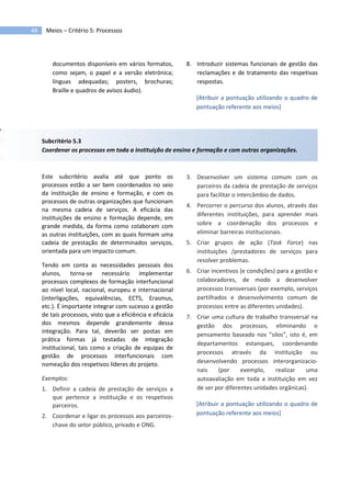 Meios – Critério 5: Processos48
documentos disponíveis em vários formatos,
como sejam, o papel e a versão eletrónica;
línguas adequadas; posters, brochuras;
Braille e quadros de avisos áudio).
8. Introduzir sistemas funcionais de gestão das
reclamações e de tratamento das respetivas
respostas.
[Atribuir a pontuação utilizando o quadro de
pontuação referente aos meios]
Subcritério 5.3
Coordenar os processos em toda a instituição de ensino e formação e com outras organizações.
Este subcritério avalia até que ponto os
processos estão a ser bem coordenados no seio
da instituição de ensino e formação, e com os
processos de outras organizações que funcionam
na mesma cadeia de serviços. A eficácia das
instituições de ensino e formação depende, em
grande medida, da forma como colaboram com
as outras instituições, com as quais formam uma
cadeia de prestação de determinados serviços,
orientada para um impacto comum.
Tendo em conta as necessidades pessoais dos
alunos, torna-se necessário implementar
processos complexos de formação interfuncional
ao nível local, nacional, europeu e internacional
(interligações, equivalências, ECTS, Erasmus,
etc.). É importante integrar com sucesso a gestão
de tais processos, visto que a eficiência e eficácia
dos mesmos depende grandemente dessa
integração. Para tal, deverão ser postas em
prática formas já testadas de integração
institucional, tais como a criação de equipas de
gestão de processos interfuncionais com
nomeação dos respetivos líderes do projeto.
Exemplos:
1. Definir a cadeia de prestação de serviços a
que pertence a instituição e os respetivos
parceiros.
2. Coordenar e ligar os processos aos parceiros-
chave do setor público, privado e ONG.
3. Desenvolver um sistema comum com os
parceiros da cadeia de prestação de serviços
para facilitar o intercâmbio de dados.
4. Percorrer o percurso dos alunos, através das
diferentes instituições, para aprender mais
sobre a coordenação dos processos e
eliminar barreiras institucionais.
5. Criar grupos de ação (Task Force) nas
instituições /prestadores de serviços para
resolver problemas.
6. Criar incentivos (e condições) para a gestão e
colaboradores, de modo a desenvolver
processos transversais (por exemplo, serviços
partilhados e desenvolvimento comum de
processos entre as diferentes unidades).
7. Criar uma cultura de trabalho transversal na
gestão dos processos, eliminando o
pensamento baseado nos “silos”, isto é, em
departamentos estanques, coordenando
processos através da instituição ou
desenvolvendo processos interorganizacio-
nais (por exemplo, realizar uma
autoavaliação em toda a instituição em vez
de ser por diferentes unidades orgânicas).
[Atribuir a pontuação utilizando o quadro de
pontuação referente aos meios]
 