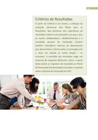 49
Critérios de Resultados
A partir do Critério 6 em diante, o enfoque da
avaliação desloca-se dos Meios para os
Resultados. Nos primeiros três subcritérios de
resultados medem-se as perceções: ou seja, o que
os nossos colaboradores, cidadãos/clientes e a
sociedade pensam da instituição. Existem
também indicadores internos de desempenho
que demonstram a forma como a instituição está
a atuar em relação às metas fixadas – os
outcomes. A avaliação dos resultados exige um
conjunto de respostas diferentes. Assim, a partir
deste ponto as respostas são baseadas no Painel
de Pontuação dos Resultados (consultar o capítulo
sobre o Sistema de Pontuação da CAF)
 