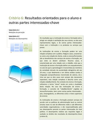 51
Critério 6: Resultados orientados para o aluno e
outras partes interessadas-chave
Subcritério 6.1
Medições da perceção
Subcritério 6.2
Medições do desempenho Os resultados que a instituição de ensino e formação está a
atingir em relação à satisfação dos seus alunos, ou dos seus
representantes legais, e de outras partes interessadas-
chave com a instituição e os produtos ou serviços que
presta.
As instituições de ensino e formação podem ter uma
relação complexa com o público. Nalguns casos, caracteriza-
se como uma relação de cliente, onde os alunos/formandos
são os beneficiários dos serviços de ensino e formação, em
que estes os devem satisfazer. Noutros casos, é
caracterizada por uma relação com o cidadão, visto que a
instituição de ensino e formação define um enquadramento
no seio do qual a aprendizagem é transmitida aos membros
da sociedade (através da escolaridade obrigatória até aos
18 anos, o que idealmente e em última análise conduz à
integração socioprofissional, transmissão de valores, etc.).
Uma vez que os dois casos nem sempre são claramente
separáveis, esta relação complexa é descrita como uma
relação cidadão/cliente. No contexto do ensino e formação,
utilizamos o termo “aluno” tendo em conta a dualidade
desta relação. No caso das instituições de ensino e
formação, o conceito de “cidadão/cliente” engloba os
alunos/formandos, bem como outras partes interessadas -
pais, empregadores, os diferentes ciclos e níveis superiores
de ensino).
As instituições de ensino e formação prestam serviços de
acordo com as políticas da administração local ou central
(muitas vezes no seio de diferentes redes e sob diferentes
autoridades organizadoras), e são responsabilizadas pelo
seu desempenho perante as partes interessadas do nível
político. O desempenho relativo aos requisitos legais é
avaliado no âmbito dos resultados do desempenho-chave
(critério 9).
6
 