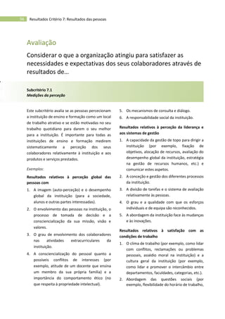 56 Resultados Critério 7: Resultados das pessoas
Avaliação
Considerar o que a organização atingiu para satisfazer as
necessidades e expectativas dos seus colaboradores através de
resultados de…
Subcritério 7.1
Medições da perceção
Este subcritério avalia se as pessoas percecionam
a instituição de ensino e formação como um local
de trabalho atrativo e se estão motivadas no seu
trabalho quotidiano para darem o seu melhor
para a instituição. É importante para todas as
instituições de ensino e formação medirem
sistematicamente a perceção dos seus
colaboradores relativamente à instituição e aos
produtos e serviços prestados.
Exemplos:
Resultados relativos à perceção global das
pessoas com
1. A imagem (auto-perceção) e o desempenho
global da instituição (para a sociedade,
alunos e outras partes interessadas).
2. O envolvimento das pessoas na instituição, o
processo de tomada de decisão e a
consciencialização da sua missão, visão e
valores.
3. O grau de envolvimento dos colaboradores
nas atividades extracurriculares da
instituição.
4. A consciencialização do pessoal quanto a
possíveis conflitos de interesses (por
exemplo, atitude de um docente que ensina
um membro da sua própria família) e a
importância do comportamento ético (no
que respeita à propriedade intelectual).
5. Os mecanismos de consulta e diálogo.
6. A responsabilidade social da instituição.
Resultados relativos à perceção da liderança e
aos sistemas de gestão
1. A capacidade da gestão de topo para dirigir a
instituição (por exemplo, fixação de
objetivos, alocação de recursos, avaliação do
desempenho global da instituição, estratégia
na gestão de recursos humanos, etc.) e
comunicar estes aspetos.
2. A conceção e gestão dos diferentes processos
da instituição.
3. A divisão de tarefas e o sistema de avaliação
relativamente às pessoas.
4. O grau e a qualidade com que os esforços
individuais e de equipa são reconhecidos.
5. A abordagem da instituição face às mudanças
e às inovações.
Resultados relativos à satisfação com as
condições de trabalho
1. O clima de trabalho (por exemplo, como lidar
com conflitos, reclamações ou problemas
pessoais, assédio moral na instituição) e a
cultura geral da instituição (por exemplo,
como lidar e promover o intercâmbio entre
departamentos, faculdades, categorias, etc.).
2. Abordagem das questões sociais (por
exemplo, flexibilidade do horário de trabalho,
 
