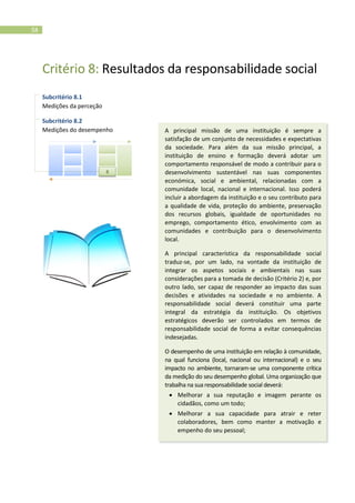 58
Critério 8: Resultados da responsabilidade social
Subcritério 8.1
Medições da perceção
Subcritério 8.2
Medições do desempenho A principal missão de uma instituição é sempre a
satisfação de um conjunto de necessidades e expectativas
da sociedade. Para além da sua missão principal, a
instituição de ensino e formação deverá adotar um
comportamento responsável de modo a contribuir para o
desenvolvimento sustentável nas suas componentes
económica, social e ambiental, relacionadas com a
comunidade local, nacional e internacional. Isso poderá
incluir a abordagem da instituição e o seu contributo para
a qualidade de vida, proteção do ambiente, preservação
dos recursos globais, igualdade de oportunidades no
emprego, comportamento ético, envolvimento com as
comunidades e contribuição para o desenvolvimento
local.
A principal característica da responsabilidade social
traduz-se, por um lado, na vontade da instituição de
integrar os aspetos sociais e ambientais nas suas
considerações para a tomada de decisão (Critério 2) e, por
outro lado, ser capaz de responder ao impacto das suas
decisões e atividades na sociedade e no ambiente. A
responsabilidade social deverá constituir uma parte
integral da estratégia da instituição. Os objetivos
estratégicos deverão ser controlados em termos de
responsabilidade social de forma a evitar consequências
indesejadas.
O desempenho de uma instituição em relação à comunidade,
na qual funciona (local, nacional ou internacional) e o seu
impacto no ambiente, tornaram-se uma componente crítica
da medição do seu desempenho global. Uma organização que
trabalha na sua responsabilidade social deverá:
 Melhorar a sua reputação e imagem perante os
cidadãos, como um todo;
 Melhorar a sua capacidade para atrair e reter
colaboradores, bem como manter a motivação e
empenho do seu pessoal;
8
 