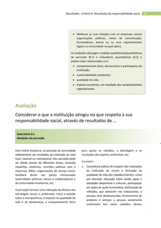 59Resultados - Critério 8: Resultados da responsabilidade social
 Melhorar as suas relações com as empresas, outras
organizações públicas, meios de comunicação,
fornecedores, alunos ou os seus representantes
legais e a comunidade na qual opera.
As medições abrangem medidas qualitativas/quantitativas
de perceção (8.1) e indicadores quantitativos (8.2) e
podem estar relacionadas com:
 comportamento ético, democrático e participativo da
instituição;
 sustentabilidade ambiental;
 qualidade de vida;
 impacto económico, em resultado dos comportamentos
organizacionais.
Avaliação
Considerar o que a instituição atingiu no que respeita à sua
responsabilidade social, através de resultados de …
Subcritério 8.1
Medições da perceção.
Este critério focaliza-se na perceção da comunidade
relativamente aos resultados da instituição ao nível
local, nacional ou internacional. Esta perceção pode
ser obtida através de diferentes fontes, incluindo
inquéritos, relatórios, reuniões públicas com a
imprensa, ONGs, organizações de serviço cívico,
feedback direto das partes interessadas
(autoridades políticas, alunos e colaboradores) e
da comunidade envolvente, etc.
A perceção fornece uma indicação da eficácia das
estratégias sociais e ambientais. Inclui a opinião
sobre a transparência, o impacto na qualidade de
vida e da democracia, o comportamento ético
para apoiar os cidadãos, a abordagem e os
resultados dos aspetos ambientais, etc.
Exemplos:
1. Consciência pública do impacto das realizações
da instituição de ensino e formação na
qualidade de vida dos cidadãos/clientes, como
por exemplo: educação sobre saúde; apoio a
atividades desportivas e culturais; participação
em ações de ajuda humanitária; distribuição de
refeições, que sobraram nos restaurantes, a
pessoas mais desfavorecidas; fornecimento de
produtos e serviços a pessoas socialmente
vulneráveis tais como cidadãos idosos;
 