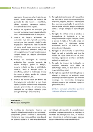 60 Resultados - Critério 8: Resultados da responsabilidade social
organização de eventos culturais abertos ao
público. Outros exemplos de impacto na
qualidade de vida incluem a mobilidade,
tráfego rodoviário, transportes públicos,
acessibilidade de ciclistas e peões.
2. Perceção da reputação da instituição (por
exemplo, como empregadora ou contribuinte
para a sociedade a nível local ou mais geral).
3. Perceção do impacto económico na
sociedade a nível local, regional, nacional ou
internacional (por exemplo, criação/atração
de pequenas empresas na área circundante
tais como snack bares, centros de cópias,
livrarias, quiosques e papelarias, criação de
estradas públicas ou transportes públicos que
também sirvam os agentes económicos
existentes).
4. Perceção da abordagem às questões
ambientais (por exemplo, perceção da
pegada ecológica, gestão da energia,
consumo reduzido de água e eletricidade,
proteção contra a poluição sonora e
atmosférica, estímulo à mobilidade através
do transporte público, gestão dos resíduos
potencialmente tóxicos, etc.).
5. Perceção do impacto social em termos de
desenvolvimento sustentável a nível local,
regional, nacional e internacional (compra de
produtos provenientes do comércio justo,
reciclados ou recicláveis, utilização e/ou
produção de energia renovável, etc.).
6. Perceção do impacto social sobre a qualidade
da participação democrática dos cidadãos a
nível local, regional, nacional e internacional
(por exemplo, organização de conferências
abertas sobre assuntos políticos complexos,
visitas a antigos campos de concentração,
etc.)
7. Perceção do público sobre a abertura e
transparência da instituição e o seu
comportamento ético (por exemplo, garantir
o acesso de todos à formação tendo em
devida conta as diferenças sociais,
económicas étnicas ou culturais e as
circunstâncias individuais).
8. Perceção do envolvimento na comunidade
local, na qual a instituição está inserida,
através de apoio financeiro ou de outra
natureza, organizando eventos e atividades
culturais ou sociais, etc.
9. Perceção da imagem da instituição, na
cobertura realizada pelos meios de
comunicação social, no que respeita à sua
responsabilidade social.
10. Perceção da capacidade da instituição de se
adaptar às mudanças no ambiente social/
/tecnológico/económico/político (por exemplo,
mudanças nas ferramentas tecnológicas,
número crescente de migrantes, mudanças
geopolíticas, etc.).
[Atribuir a pontuação utilizando o quadro de
referência referente aos resultados]
Subcritério 8.2
Medições do desempenho.
As medições do desempenho focam-se nas
medições utilizadas pela instituição para monitorizar,
compreender, prever e melhorar o desempenho
relativamente à sua responsabilidade social. Deverá
dar uma clara indicação da eficácia das abordagens
da instituição sobre questões da sociedade. Podem
considerar o comportamento ético, as iniciativas e os
resultados da prevenção dos riscos, as iniciativas
para intercâmbio de conhecimento, para preservar
os recursos e reduzir o impacto ambiental, etc.
 